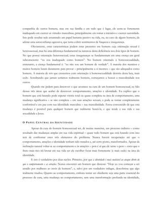 companhia de outros homens, mas em sua família e em tudo que é lugar, ele sente-se fortemente
inadequado em exercer as virtudes masculinas, principalmente em tomar a iniciativa e exercer autoridade.
Isto pode resultar nele assumindo um papel bastante passivo na vida, ou, no caso de alguns homens, de
adotar uma autoconfiança agressiva, que tenta cobrir sentimentos de fraqueza e insegurança.
Obviamente, estas características podem estar presentes em homens cuja orientação sexual é
heterossexual, mas há uma diferença fundamental na natureza desta deficiência nos dois tipos de homem.
No que possui orientação heterossexual, estas inseguranças se fundamentam em uma crença em geral
subconsciente: “eu sou inadequado como homem”. No homem orientado à homossexualidade,
entretanto, a crença fundamental é: “eu não sou um homem de verdade”. A maioria dos meninos e
muitos homens lutam duramente para provar – principalmente a si mesmos – que são adequados como
homens. A maioria de nós que crescemos com orientação à homossexualidade desistiu desta luta, mais
cedo. Acreditando que jamais seríamos realmente homens, começamos a buscar a masculinidade nos
outros.
Quando me pedem para descrever o que acontece na cura de um homem homossexual, eu falo
dessas três áreas que acabei de descrever: comportamento, atrações e identidade. Eu explico que o
homem que está lutando pode esperar vitória total ou quase completa na área de comportamento, uma
mudança significativa – se não completa – em suas atrações sexuais, e pode se tornar completamente
confortável e em paz com sua identidade masculina – sua masculinidade. Estou convencido de que esta
mudança é possível para qualquer homem que realmente buscá-la, e que rende a sua vida e sua
sexualidade a Jesus.
O PA P E L CE N T R A L D A ID E N T I D A D E
Apesar da cura do homem homossexual ser, de muitas maneiras, um processo indireto – como
resultado das mudanças amplas em sua vida espiritual – quase todo homem que está lutando com isso
terá de confrontar estes três elementos do problema. Nunca haverá recuperação até que o
comportamento, atrações e identidade tenham sido tratados e, até certo ponto, transformados. Apesar da
inclinação natural voltar-se ao comportamento e às atrações – pois é aí que ele sente o peso – creio que o
fruto mais rico irá brotar em sua vida ser ele escolher focar mais fortemente (e mais cedo) na área da
identidade.
E isto é verdadeiro por duas razões. Primeiro, por que a identidade é mais maleável ao ataque direto do
que o comportamento e as atrações. Nunca encontrei um homem que dissesse: “Hoje eu vou começar a ser
atraído por mulheres ao invés de homens”, e, salvo por um verdadeiro milagre, descobrisse que algo
realmente mudou. Quanto ao comportamento, embora tentar ser obediente seja uma parte essencial do
processo de cura, uma mudança no comportamento, sem uma transformação profunda na identidade,
 