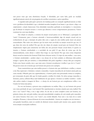 será pouco mais que uma abstinência forçada. A identidade, por outro lado, pode ser mudada
significativamente através de um programa de escolhas conscientes e ações específicas.
A segunda razão pela qual o processo de mudança pode ser avançado significativamente ao lidar
com o problema da identidade é que a identidade masculina incompleta de um homem é o que abastece e dirige o seu
comportamento e atrações homossexuais. Esta identidade masculina quebrada ou incompleta é o mecanismo
que dá direção às atrações sexuais e o motor que alimenta o nosso comportamento pecaminoso. Vamos
examinar isto com mais detalhes.
Em relação às atrações, a essência da atração sexual parece ser as ‘diferenças’, a percepção do
‘outro’. Certamente, para o homem orientado à heterossexualidade, algo da atração sexual está no
conhecimento de que a interação do pênis dele com a vagina de uma mulher pode trazer um prazer
extraordinário. Mas todos nós sabemos que há muito mais envolvido na atração sexual do que isto. O
que dizer dos seios da mulher? Por que eles são objeto de atração sexual para um homem? Eles são
simplesmente órgãos para amamentar um bebê; eles não possuem função sexual direta. E quanto ao
traseiro, o formato arredondado e a suavidade da sua pele? O que dizer de coisas que ela faz
intencionalmente, como deixar o cabelo ficar longo ou usar batom? Por que estas coisas despertam
desejo sexual na maioria dos homens? Pode haver diversas razões. O corpo de uma mulher – seus seios,
o formato arredondado – podem atiçar o seu desejo de ser bem cuidado; as diferenças dela podem
instigar o apetite dele por mistério; a vulnerabilidade dela pode engatilhar o desejo dele por conquista.
Todos estes fazem sentido, mas o que mais atrai o homem sexualmente à mulher é que ela é a “outra”.
Ela possui coisas em si mesma que um homem não possui em si próprio.
Estas características que uma mulher possui e o homem não, que simbolizam a mulher, o atraem
a ela. Elas expressam o feminino e atraem o masculino. A parte masculina de um homem anseia pela sua
outra metade. Olhando para isso espiritualmente, o homem pode estar procurando tornar-se completo,
por restauração da parte dele que foi tirada quando a mulher foi criada. Ou talvez porque masculino e
feminino, juntos, refletem Deus mais habilmente do que apenas o homem ou mulher sozinhos – tendo
sido ambos criados à imagem de Deus – o desejo de um homem por um complemento reflita o seu
Criador de forma mais plena.
Eu sou um homem, e procuro meu complemento na mulher. Mas, e se um homem não possui
esse senso profundo de que é um homem? Ele experimentará as mesmas atrações por uma mulher? Ela
será o seu “outro”? Não, e isto é algo crítico. Se ele não se sente completo como um homem, seu
primeiro desejo não será pela mulher, mas pela masculinidade completa; ele será atraído pelo masculino
em outros homens. Este será o seu “outro”, sua costela faltando. Esse será o seu meio de se sentir
completo. Portanto, o desenvolvimento de nossa masculinidade – buscar ser completo em nós mesmos –
terá grandes benefícios, tanto no sentido de diminuir nossas atrações pelo mesmo sexo, quanto iniciar
nossa atração sexual pelas mulheres.
 