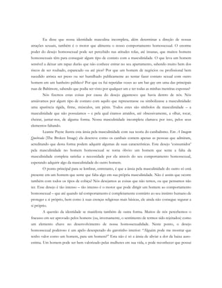 Eu disse que nossa identidade masculina incompleta, além determinar a direção de nossas
atrações sexuais, também é o motor que alimenta o nosso comportamento homossexual. O enorme
poder do desejo homossexual pode ser percebido nas atitudes tolas, até insanas, que muitos homens
homossexuais têm para conseguir algum tipo de contato com a masculinidade. O que leva um homem
sensível a deixar um rapaz durão que não conhece entrar no seu apartamento, sabendo muito bem dos
riscos de ser roubado, espancado ou até pior? Por que um homem de negócios ou profissional bem
sucedido arrisca ser preso ou ser humilhado publicamente ao tentar fazer contato sexual com outro
homem em um banheiro público? Por que eu fui repetidas vezes ao um bar gay em uma das principais
ruas de Baltimore, sabendo que podia ser visto por qualquer um e ter todas as minhas mentiras expostas?
Nós fizemos estas coisas por causa do desejo gigantesco que havia dentro de nós. Nós
ansiávamos por algum tipo de contato com aquilo que representasse ou simbolizasse a masculinidade:
uma aparência rígida, firme, músculos, um pênis. Todos estes são símbolos da masculinidade – a
masculinidade que não possuíamos – e pela qual éramos atraídos, até obsessivamente, a olhar, tocar,
cheirar, juntar-nos, de alguma forma. Nossa masculinidade incompleta clamava por isso, pelos seus
elementos faltando.
Leanne Payne ilustra esta ânsia pela masculinidade com sua teoria do canibalismo. Em A Imagem
Quebrada (The Broken Image) ela descreve como os canibais comem apenas as pessoas que admiram,
acreditando que desta forma podem adquirir algumas de suas características. Este desejo ‘consumidor’
pela masculinidade no homem homossexual se torna óbvio: um homem que sente a falta da
masculinidade completa satisfaz a necessidade por ela através do seu comportamento homossexual,
esperando adquirir algo da masculinidade do outro homem.
O ponto principal para se lembrar, entretanto, é que a ânsia pela masculinidade do outro só está
presente em um homem que sente que falta algo em sua própria masculinidade. Não é assim que ocorre
também com todos os tipos de cobiça? Nós desejamos as coisas que não temos, ou que pensamos não
ter. Esse desejo é tão intenso – tão intenso é o motor que pode dirigir um homem ao comportamento
homossexual – que até quando tal comportamento é completamente contrário ao seu instinto humano de
proteger a si próprio, bem como à suas crenças religiosas mais básicas, ele ainda não consegue segurar a
si próprio.
A questão da identidade se manifesta também de outra forma. Muitos de nós percebemos o
fracasso em ser aprovado pelos homens (ou, inversamente, o sentimento de termos sido rejeitados) como
um elemento chave no desenvolvimento de nossa homossexualidade. Neste ponto, o desejo
homossexual poderoso é um apelo desesperado do garotinho interior: “Alguém pode me mostrar que
tenho valor como um homem, para um homem?” Esta não é só a ânsia de aliviar a dor da baixa auto-
estima. Um homem pode ser bem valorizado pelas mulheres em sua vida, e pode reconhecer que possui
 