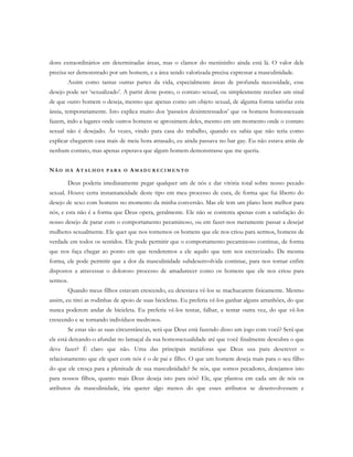 dons extraordinários em determinadas áreas, mas o clamor do menininho ainda está lá. O valor dele
precisa ser demonstrado por um homem, e a área sendo valorizada precisa expressar a masculinidade.
Assim como tantas outras partes da vida, especialmente áreas de profunda necessidade, esse
desejo pode ser ‘sexualizado’. A partir deste ponto, o contato sexual, ou simplesmente receber um sinal
de que outro homem o deseja, mesmo que apenas como um objeto sexual, de alguma forma satisfaz esta
ânsia, temporariamente. Isto explica muito dos ‘passeios desinteressados’ que os homens homossexuais
fazem, indo a lugares onde outros homens se aproximem deles, mesmo em um momento onde o contato
sexual não é desejado. Às vezes, vindo para casa do trabalho, quando eu sabia que não teria como
explicar chegarem casa mais de meia hora atrasado, eu ainda passava no bar gay. Eu não estava atrás de
nenhum contato, mas apenas esperava que algum homem demonstrasse que me queria.
NÃ O H Á AT A L H O S P A R A O AM A D U R E C I M E N T O
Deus poderia imediatamente pegar qualquer um de nós e dar vitória total sobre nosso pecado
sexual. Houve certa instantaneidade deste tipo em meu processo de cura, de forma que fui liberto do
desejo de sexo com homens no momento da minha conversão. Mas ele tem um plano bem melhor para
nós, e esta não é a forma que Deus opera, geralmente. Ele não se contenta apenas com a satisfação do
nosso desejo de parar com o comportamento pecaminoso, ou em fazer-nos meramente passar a desejar
mulheres sexualmente. Ele quer que nos tornemos os homens que ele nos criou para sermos, homens de
verdade em todos os sentidos. Ele pode permitir que o comportamento pecaminoso continue, de forma
que nos faça chegar ao ponto em que renderemos a ele aquilo que tem nos escravizado. Da mesma
forma, ele pode permitir que a dor da masculinidade subdesenvolvida continue, para nos tornar enfim
dispostos a atravessar o doloroso processo de amadurecer como os homens que ele nos criou para
sermos.
Quando meus filhos estavam crescendo, eu detestava vê-los se machucarem fisicamente. Mesmo
assim, eu tirei as rodinhas de apoio de suas bicicletas. Eu preferia vê-los ganhar alguns arranhões, do que
nunca poderem andar de bicicleta. Eu preferia vê-los tentar, falhar, e tentar outra vez, do que vê-los
crescendo e se tornando indivíduos medrosos.
Se estas são as suas circunstâncias, será que Deus está fazendo disso um jogo com você? Será que
ele está deixando-o afundar no lamaçal da sua homossexualidade até que você finalmente descubra o que
deve fazer? É claro que não. Uma das principais metáforas que Deus usa para descrever o
relacionamento que ele quer com nós é o de pai e filho. O que um homem deseja mais para o seu filho
do que ele cresça para a plenitude de sua masculinidade? Se nós, que somos pecadores, desejamos isto
para nossos filhos, quanto mais Deus deseja isto para nós? Ele, que plantou em cada um de nós os
atributos da masculinidade, iria querer algo menos do que esses atributos se desenvolvessem e
 