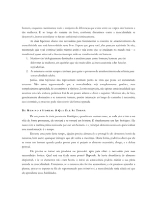 homem, enquanto examinamos todo o conjunto de diferenças que existe entre os corpos dos homens e
das mulheres. E ao longo do restante do livro, conforme discutimos como a masculinidade se
desenvolve, iremos considerar os fatores ambientais continuamente.
As duas hipóteses abaixo são necessárias para fundamentar o conceito de amadurecimento da
masculinidade que será desenvolvido neste livro. Espero que, para você, elas pareçam aceitáveis. Se não,
recomendo que você continue lendo mesmo assim e veja como elas se encaixam no mundo real – o
mundo real quase universal – dos meninos que estão se transformando em homens.
1. Meninos são biologicamente destinados a amadurecerem como homens; homens que são
diferentes de mulheres, em questões que vão muito além da mera anatomia e das funções
reprodutivas.
2. As estruturas sociais sempre existiram para guiar o processo de amadurecimento da infância para
a masculinidade adulta.
Juntas, estas hipóteses não representam nenhum ponto de vista que possa ser considerado
extremo. Não estou argumentando que a masculinidade seja completamente genética, nem
completamente aprendida. Se assumirmos a hipótese 2 como necessária, não apenas uma casualidade que
acontece em cada cultura, podemos levá-la um pouco adiante e dizer o seguinte: Meninos são, de fato,
geneticamente destinados a se tornarem homens, porém orientação ao longo do caminho é necessária;
caso contrário, o processo pode não ocorrer da forma esperada.
D E ME N I N O A HO M E M : O QU E E L E SE TO R N A
De um ponto de vista puramente fisiológico, quando um menino nasce, se nada vier a tirar a sua
vida de forma prematura, ele crescerá e se tornará um homem. É simplesmente um fato biológico. Ele
nasce com a matéria-prima necessária para ser um homem, e o principal elemento necessário para realizar
esta transformação é o tempo.
Durante uma parte deste tempo, alguém precisa alimentá-lo e protegê-lo de elementos hostis da
natureza, bem como quaisquer inimigos que ele venha a encontrar. Desta forma, podemos dizer que ele
se torna um homem quando puder prover para si próprio o alimento necessário, abrigo, e a defesa
pessoal.
Ele precisa se tornar um produtor ou provedor, apto para obter o necessário para suas
necessidades básicas. Qual será sua idade neste ponto? Depende. Se havia abundância de alimento
disponível, e se os elementos não eram hostis, o início da adolescência poderia marcar a sua plena
entrada na masculinidade. Entretanto, se a natureza não foi tão acomodante, e ele precisou aprender a
plantar, pescar ou esperar na fila do supermercado para sobreviver, a masculinidade seria adiada até que
ele aprendesse essas habilidades.
 