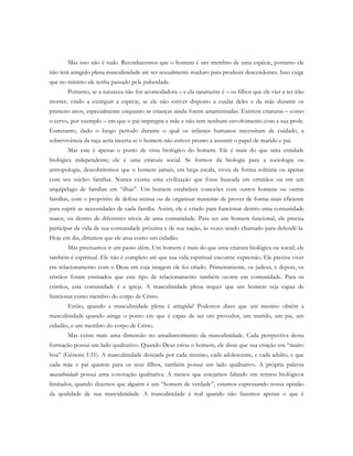 Mas isso não é tudo. Reconhecemos que o homem é um membro de uma espécie, portanto ele
não terá atingido plena masculinidade até ser sexualmente maduro para produzir descendentes. Isso exige
que no mínimo ele tenha passado pela puberdade.
Portanto, se a natureza não for acomodadora – e ela raramente é – os filhos que ele vier a ter irão
morrer, vindo a extinguir a espécie, se ele não estiver disposto a cuidar deles e da mãe durante os
primeiro anos, especialmente enquanto as crianças ainda forem amamentadas. Existem criaturas – como
o cervo, por exemplo – em que o pai impregna a mãe e não tem nenhum envolvimento com a sua prole.
Entretanto, dado o longo período durante o qual os infantes humanos necessitam de cuidado, a
sobrevivência da raça seria incerta se o homem não estiver pronto a assumir o papel de marido e pai.
Mas este é apenas o ponto de vista biológico do homem. Ele é mais do que uma entidade
biológica independente; ele é uma criatura social. Se formos da biologia para a sociologia ou
antropologia, descobriremos que o homem jamais, em larga escala, viveu de forma solitária ou apenas
com seu núcleo familiar. Nunca existiu uma civilização que fosse baseada em ermitãos ou em um
arquipélago de famílias em “ilhas”. Um homem estabelece conexões com outros homens ou outras
famílias, com o propósito de defesa mútua ou de organizar maneiras de prover de forma mais eficiente
para suprir as necessidades de cada família. Assim, ele é criado para funcionar dentro uma comunidade
maior, ou dentro de diferentes níveis de uma comunidade. Para ser um homem funcional, ele precisa
participar da vida de sua comunidade próxima e de sua nação, às vezes sendo chamado para defendê-la.
Hoje em dia, diríamos que ele atua como um cidadão.
Mas precisamos ir um passo além. Um homem é mais do que uma criatura biológica ou social; ele
também é espiritual. Ele não é completo até que sua vida espiritual encontre expressão. Ele precisa viver
em relacionamento com o Deus em cuja imagem ele foi criado. Primeiramente, os judeus, e depois, os
cristãos foram ensinados que este tipo de relacionamento também ocorre em comunidade. Para os
cristãos, esta comunidade é a igreja. A masculinidade plena requer que um homem seja capaz de
funcionar como membro do corpo de Cristo.
Então, quando a masculinidade plena é atingida? Podemos dizer que um menino obtém a
masculinidade quando atinge o ponto em que é capaz de ser um provedor, um marido, um pai, um
cidadão, e um membro do corpo de Cristo.
Mas existe mais uma dimensão no amadurecimento da masculinidade. Cada perspectiva dessa
formação possui um lado qualitativo. Quando Deus criou o homem, ele disse que sua criação era “muito
boa” (Gênesis 1:31). A masculinidade desejada por cada menino, cada adolescente, e cada adulto, e que
cada mãe e pai querem para os seus filhos, também possui um lado qualitativo. A própria palavra
masculinidade possui uma conotação qualitativa. A menos que estejamos falando em termos biológicos
limitados, quando dizemos que alguém é um “homem de verdade”, estamos expressando nossa opinião
da qualidade de sua masculinidade. A masculinidade é real quando não fazemos apenas o que é
 
