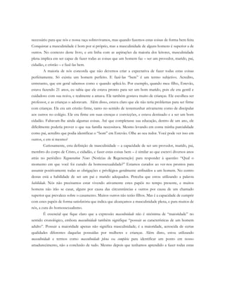 necessário para que nós e nossa raça sobrevivamos, mas quando fazemos estas coisas de forma bem feita
Conquistar a masculinidade é bom por si próprio, mas a masculinidade de alguns homens é superior a de
outros. No contexto deste livro, e em linha com as aspirações da maioria dos leitores, masculinidade
plena implica em ser capaz de fazer todas as coisas que um homem faz – ser um provedor, marido, pai,
cidadão, e cristão – e fazê-las bem.
A maioria de nós concorda que não devemos criar a expectativa de fazer todas estas coisas
perfeitamente. Só existiu um homem perfeito. E fazê-las “bem” é um termo subjetivo. Acredito,
entretanto, que em geral sabemos como e quando aplicá-lo. Por exemplo, quando meu filho, Estevão,
estava fazendo 21 anos, eu sabia que ele estava pronto para ser um bom marido, pois ele era gentil e
cuidadoso com sua noiva, e realmente a amava. Ele também gostava muito de crianças. Ele escolheu ser
professor, e as crianças o adoravam. Além disso, estava claro que ele não teria problemas para ser firme
com crianças. Ele era um cristão firme, tanto no sentido de testemunhar ativamente como de discipular
aos outros no colégio. Ele era firme em suas crenças e convicções, e estava destinado e a ser um bom
cidadão. Faltavam-lhe ainda algumas coisas. Até que completasse sua educação, dentro de um ano, ele
dificilmente poderia prover o que sua família necessitava. Mesmo levando em conta minha parcialidade
como pai, acredito que podia identificar o “bom” em Estevão. Olhe ao seu redor. Você pode ver isso em
outros, e em si mesmo?
Curiosamente, esta definição de masculinidade – a capacidade de ser um provedor, marido, pai,
membro do corpo de Cristo, e cidadão, e fazer estas coisas bem – é similar ao que escrevi diversos anos
atrás no periódico Regeneration News (Notícias de Regeneração) para responder à questão: “Qual o
momento em que você foi curado da homossexualidade?” Estamos curados ao ver-nos prontos para
assumir positivamente todas as obrigações e privilégios geralmente atribuídos a um homem. No centro
destas está a habilidade de ser um pai e marido adequados. Perceba que estou utilizando a palavra
habilidade. Nós não precisamos estar vivendo ativamente estes papéis no tempo presente, e muitos
homens não irão se casar, alguns por causa das circunstâncias e outros por causa de um chamado
superior que prevalece sobre o casamento. Muitos outros não terão filhos. Mas é a capacidade de cumprir
com estes papéis de forma satisfatória que indica que alcançamos a masculinidade plena, e para muitos de
nós, a cura do homossexualismo.
É essencial que fique claro que a expressão masculinidade não é sinônima de “maioridade” no
sentido cronológico, embora masculinidade também signifique “possuir as características de um homem
adulto”. Possuir a maioridade apenas não significa masculinidade; é a maioridade, acrescida de certas
qualidades diferentes daquelas possuídas por mulheres e crianças. Além disto, estou utilizando
masculinidade e termos como masculinidade plena ou completa para identificar um ponto em nosso
amadurecimento, não a conclusão de tudo. Mesmo depois que tenhamos aprendido a fazer todas estas
 