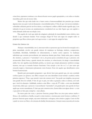 coisas bem, esperamos continuar a nos desenvolverem nossos papéis apropriados, e em todas as virtudes
masculinas, pelo resto de nossas vidas.
Muitos dos que estão lendo isto e lutam contra a homossexualidade irão perceber que existem
algumas áreas nas quais vocês já alcançaram a masculinidade plena. O fato de que você possui seriedade e
sobriedade suficiente para ler um livro destes, e está disposto a trilhar a difícil estrada sugerida aqui, é um
indicador de que já ocorreu um amadurecimento considerável em sua vida. Espero que este capítulo o
tenha afirmado ainda mais em relação a isto.
Para aqueles de vocês que ainda não atingiram a plenitude de masculinidade nestes critérios, meu
desafio é que continuem lutando. Você consegue chegar lá! Você será capaz de cumprir todos os
propósitos que Deus colocou para você aqui na terra – e será capaz de cumpri-los bem.
CO M O SE CH E G A LÁ
Alcançar a masculinidade, isto é, atravessar todos os processos que nos levam da concepção até a
plena maturidade, envolve um grande número de mudanças na fisiologia, intelecto, compreensão,
sexualidade, identidade, habilidades de relacionamento, e muitos outros aspectos. As mudanças
individuais que ocorrem provavelmente são numerosas demais para listar. Ainda assim, para a maioria
dos meninos, o processo é “automático”, isto é, ele possui pouca consciência de que o processo está
acontecendo. Desta forma, a grande maioria dos meninos, se sobreviverem, irá atingir a masculinidade
adulta. Isso não significa masculinidade perfeita, ou mesmo que estejam plenamente satisfeitos consigo
mesmos, mas que se tornarão homens funcionais. Uma exceção a isto são os 2 a 5 por cento que
crescerão inaptos a funcionarem plenamente como homens. Estes são aqueles que identificamos como
homens homossexuais.
Quando pais preocupados perguntam o que devem fazer para garantir que, em uma sociedade
confusa quanto aos gêneros, seus filhos cresçam com uma identidade sexual normal e saudável, minha
primeira resposta é: “Faça o que natural e tente não cometer erros”. Isso pode soar simplista, mas possui
uma grande dose de verdade. O fato de que os pais, em todas as gerações, todas as culturas, com tudo
que é nível de educação e habilidade, tendem a criar filhos – cerca de 97% deles – com uma identidade
sexual clara, indica que o processo é razoavelmente “automático”, em grande parte uma questão de fazer
aquilo que ocorre naturalmente. É claro que pais cometem erros. Iremos lidar com alguns desses – e com
o que pode ser feito para corrigi-los – mais adiante.
Na maior parte das vezes, o processo funciona, porque Deus nos criou para sermos macho e
fêmea, e ele estabeleceu a família, na qual se criam meninos e meninas para serem homens e mulheres. O
processo funciona quase sempre, seja entre intelectuais e selvagens, entre cristãos e pagãos. Como ele flui
a partir no nosso ser físico e da estrutura da família, historicamente o homem nunca necessitou de teorias
 