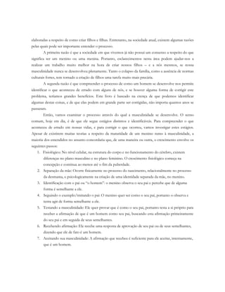 elaboradas a respeito de como criar filhos e filhas. Entretanto, na sociedade atual, existem algumas razões
pelas quais pode ser importante entender o processo.
A primeira razão é que a sociedade em que vivemos já não possui um consenso a respeito do que
significa ser um menino ou uma menina. Portanto, esclarecimentos nesta área podem ajudar-nos a
realizar um trabalho muito melhor na hora de criar nossos filhos – e a nós mesmos, se nossa
masculinidade nunca se desenvolveu plenamente. Tanto o colapso da família, como a ausência de normas
culturais fortes, tem tornado a criação de filhos uma tarefa muito mais precária.
A segunda razão é que compreender o processo de como um homem se desenvolve nos permite
identificar o que aconteceu de errado com alguns de nós, e se houver alguma forma de corrigir este
problema, teríamos grandes benefícios. Este livro é baseado na crença de que podemos identificar
algumas destas coisas, e de que elas podem em grande parte ser corrigidas, não importa quantos anos se
passaram.
Então, vamos examinar o processo através do qual a masculinidade se desenvolve. O senso
comum, hoje em dia, é de que ele segue estágios distintos e identificáveis. Para compreender o que
aconteceu de errado em nossas vidas, e para corrigir o que ocorreu, vamos investigar estes estágios.
Apesar de existirem muitas teorias a respeito da maturidade de um menino rumo à masculinidade, a
maioria dos entendidos no assunto concordaria que, de uma maneira ou outra, o crescimento envolve os
seguintes passos:
1. Fisiológico: No nível celular, na estrutura do corpo e no funcionamento do cérebro, existem
diferenças no plano masculino e no plano feminino. O crescimento fisiológico começa na
concepção e continua ao menos até o fim da puberdade.
2. Separação da mãe: Ocorre fisicamente no processo do nascimento, relacionalmente no processo
da desmama, e psicologicamente na criação de uma identidade separada da mãe, no menino.
3. Identificação com o pai ou “o homem”: o menino observa o seu pai e percebe que de alguma
forma é semelhante a ele.
4. Seguindo o exemplo/imitando o pai: O menino quer ser como o seu pai, portanto o observa e
tenta agir de forma semelhante a ele.
5. Testando a masculinidade: Ele quer provar que é como o seu pai, portanto testa a si próprio para
receber a afirmação de que é um homem como seu pai, buscando esta afirmação primeiramente
do seu pai e em seguida de seus semelhantes.
6. Recebendo afirmação: Ele recebe uma resposta de aprovação de seu pai ou de seus semelhantes,
dizendo que ele de fato é um homem.
7. Aceitando sua masculinidade: A afirmação que recebeu é suficiente para ele aceitar, internamente,
que é um homem.
 