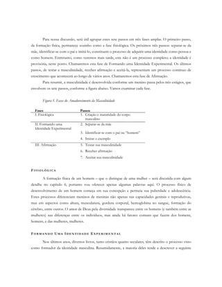 Para nossa discussão, será útil agrupar estes sete passos em três fases amplas. O primeiro passo,
da formação física, permanece sozinho como a fase fisiológica. Os próximos três passos: separar-se da
mãe, identificar-se com o pai e imitá-lo, constituem o processo de adquirir uma identidade como pessoa e
como homem. Entretanto, como veremos mais tarde, este não é um processo completo; a identidade é
provisória, neste ponto. Chamaremos esta fase de Formando uma Identidade Experimental. Os últimos
passos, de testar a masculinidade, receber afirmação e aceitá-la, representam um processo contínuo de
crescimento que acontecerá ao longo de vários anos. Chamaremos esta fase de Afirmação.
Para resumir, a masculinidade é desenvolvida conforme um menino passa pelos três estágios, que
envolvem os sete passos, conforme a figura abaixo. Vamos examinar cada fase.
Figura 1. Fases do Amadurecimento da Masculinidade
FI S I O L Ó G I C A
A formação física de um homem – que o distingue de uma mulher – será discutida com algum
detalhe no capítulo 6, portanto vou oferecer apenas algumas palavras aqui. O processo físico de
desenvolvimento de um homem começa em sua concepção e permeia sua puberdade e adolescência.
Estes processos diferenciam meninos de meninas não apenas nas capacidades genitais e reprodutivas,
mas em aspectos como altura, musculatura, gordura corporal, hemoglobina no sangue, formação do
cérebro, entre outros. O amor de Deus pela diversidade transparece entre os homens (e também entre as
mulheres) nas diferenças entre os indivíduos, mas ainda há fatores comuns que fazem dos homens,
homens, e das mulheres, mulheres.
FO R M A N D O UM A ID E N T I D A D E E X P E R I M E N T A L
Nos últimos anos, diversos livros, tanto cristãos quanto seculares, têm descrito o processo visto
como formador da identidade masculina. Resumidamente, a maioria deles tende a descrever a seguinte
Fases Passos
I. Fisiológica 1. Criação e maturidade do corpo
masculino
II. Formando uma
Identidade Experimental
2. Separar-se da mãe
3. Identificar-se com o pai ou “homem”
4. Imitar o exemplo
III. Afirmação 5. Testar sua masculinidade
6. Receber afirmação
7. Aceitar sua masculinidade
 