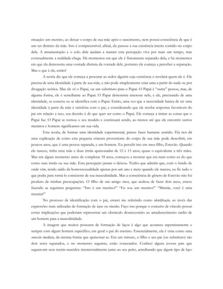 situação: um menino, ao deixar o corpo de sua mãe após o nascimento, nem possui consciência de que é
um ser distinto da mãe. Isto é compreensível; afinal, ele passou a sua existência inteira contido no corpo
dela. A amamentação e o colo dela ajudam a manter esta percepção viva por mais um tempo, mas
eventualmente a realidade chega. Há momentos em que ele é fisicamente separado dela, e há momentos
em que ela demonstra uma vontade distinta da vontade dele, portanto ele começa a perceber a separação.
Mas o que é ele, então?
A teoria diz que ele começa a procurar ao redor alguém cuja existência o revelará quem ele é. Ele
precisa de uma identidade à parte de sua mãe, e não pode simplesmente criar uma a partir do nada ou por
divagação teórica. Mas ele vê o Papai, ou um substituto para o Papai. O Papai é “outra” pessoa, mas, de
alguma forma, ele é semelhante ao Papai. O Papai demonstra interesse nele, e ele, precisando de uma
identidade, se conecta ou se identifica com o Papai. Então, uma vez que a necessidade básica de ter uma
identidade à parte da mãe é satisfeita com o pai, e considerando que ele receba respostas favoráveis do
pai em relação a isso, sua decisão é de que quer ser como o Papai. Ele começa a imitar as coisas que o
Papai faz. O Papai se tornou o seu modelo e continuará sendo, ao menos até que ele encontre outros
meninos e homens significantes em sua vida.
Esta teoria, de formar uma identidade experimental, parece fazer bastante sentido. Ela nos dá
uma explicação de como esta pequena criatura proveniente do corpo de sua mãe pode descobrir, em
poucos anos, que é uma pessoa separada, e um homem. Eu percebi isto em meu filho, Estevão. Quando
ele nasceu, tinha uma mãe e duas irmãs apaixonadas de 12 e 13 anos, quase o equivalente a três mães.
Mas em algum momento antes de completar 18 anos, começou a mostrar que era mais como eu do que
como suas irmãs ou sua mãe. Esta percepção jamais o deixou. Tenho que admitir que, com o fundo de
onde vim, tendo saído da homossexualidade apenas por um ano e meio quando ele nasceu, eu fiz tudo o
que podia para torná-lo consciente de sua masculinidade. Mas a consciência de gênero de Estevão não foi
produto de minhas preocupações. O filho de um amigo meu, que acabou de fazer dois anos, esteve
fazendo as seguintes perguntas: “Isto é um menino?” “Eu sou um menino?” “Mamãe, você é uma
menina?”
No processo de identificação com o pai, estarei me referindo como identificação, ao invés das
expressões mais utilizadas de formação de laços ou vínculos. Faço isto porque o conceito de vínculo possui
certas implicações que poderiam representar um obstáculo desnecessário ao amadurecimento tardio de
um homem para a masculinidade.
A imagem que muitos possuem de formação de laços é algo que acontece repentinamente e
sempre com algum homem específico, em geral o pai do menino. Essencialmente, ela é vista como uma
conexão imediata, da mesma forma que apaixonar-se. Em um minuto, o filho e seu pai (ou substituto) são
dois seres separados, e no momento seguinte, estão conectados. Conheci alguns jovens pais que
seguravam seus recém-nascidos intencionalmente junto ao seu peito, acreditando que algum tipo de laço
 