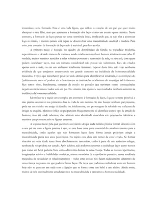 instantâneo seria formado. Esta é uma bela figura, que reflete o coração de um pai que quer muito
abençoar o seu filho, mas que apresenta a formação dos laços como um evento quase místico. Neste
contexto, a formação de laços parece ser uma ocorrência única, implicando que, se não vier a acontecer
logo no início, o menino jamais será capaz de desenvolver uma masculinidade saudável e madura. Para
mim, este conceito de formação de laços não é aceitável, por duas razões.
A primeira razão é baseada no quadro de deterioração da família na sociedade moderna,
especialmente o elevado número de meninos sendo criados sem nenhum homem adulto em suas vidas. É
verdade, muitos meninos nascidos a mães solteiras possuem o namorado da mãe, ou seu avô, com quem
podem estabelecer laços, mas um número considerável não possui tais substitutos. Eles são criados
apenas com a mãe, ou em um ambiente totalmente feminino. Apesar deste fato, não vejo nenhuma
evidência de que estejamos atravessando um grande aumento na incidência da homossexualidade
masculina. Temos que reconhecer: pode ser cedo demais para identificar tal tendência, e as restrições do
‘politicamente correto’ podem vir a desencorajar as instituições acadêmicas de investigar tal fenômeno.
Mas temos visto, literalmente, centenas de estudo no passado que reportam outras consequências
negativas em meninos criados sem um pai. No entanto, não apareceu nos resultados nenhum aumento na
incidência da homossexualidade.
Identificar-se e seguir um exemplo, em contraste à formação de laços, é quase sempre possível, e
não precisa acontecer nos primeiros dias da vida de um menino. Se não houver nenhum pai presente,
pode ser um vizinho ou amigo da família, ou, infelizmente, um personagem de televisão ou traficante de
drogas na esquina. Meninos órfãos de pai parecem frequentemente se identificar com o tipo de errado de
homens, mas até onde sabemos, eles adotam uma identidade masculina em proporções idênticas a
meninos que possuem pais ou figuras paternas.
A segunda razão pela qual questiono o conceito de que cada menino precisa formar vínculos com
o seu pai ou com a figura paterna é que, se esta fosse uma parte essencial do amadurecimento para a
masculinidade, então aqueles que não formaram laços desta forma jamais poderiam atingir a
masculinidade plena nos anos posteriores. Eu rejeito esta ideia sem temor de estar errado. Se formar
vínculos em uma idade tenra fosse absolutamente necessário, então à parte de um autêntico milagre,
nenhum de nós poderia ser curado. Após adultos, não podemos retornar e estabelecer laços como nossos
pais como um bebê poderia. Nós somos diferentes demais de uma criança. Todas as nossas experiências,
imaginações adultas e habilidades analíticas, nossas memórias de experiências passadas, nossa tendência
masculina de sexualizar os relacionamentos – todas estas coisas nos fazem radicalmente diferentes de
uma criança no ponto em que poderia firmar laços. Os laços que podemos estabelecer com um homem
hoje não se parecem em nada com a ligação que se forma entre um bebê e um adulto. Ainda assim,
muitos de nós eventualmente amadurecemos na masculinidade e vencemos a homossexualidade.
 