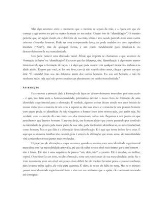 Mas algo acontece entre o momento que o menino se separa da mãe, e a época em que ele
começa a agir como seu pai ou outros homens ao seu redor. Chamo isto de “identificação”. O menino
percebe que, de algum modo, ele é diferente de sua mãe, irmãs e avó, sendo parecido com estas outras
criaturas chamadas homens. Pode ser uma compreensão lenta, ou pode também ser uma experiência
imediata (“Aha!”), mas de qualquer forma, é um ponto fundamental para direcioná-lo no
desenvolvimento de sua masculinidade.
Isto pode parecer uma discussão banal. Afinal, que importa se chamamos o que acontece de
‘formação de laços’ ou ‘identificação’? Eu creio que faz diferença, sim. Identificação é algo muito menos
misterioso do que a formação de laços, e é algo que pode ocorrer em qualquer momento, inclusiva na
idade adulta. Espero que você, ao ler este livro, caso já não o tenha feito antes, chegue a ponto em que
dirá: “É verdade! Não sou tão diferente assim dos outros homens. Eu sou um homem, e não há
nenhuma razão pela qual não posso amadurecer plenamente em minha masculinidade."
AF I R M A Ç Ã O
Eu contesto a primazia dada à formação de laços no desenvolvimento masculino por outra razão
– é que, nas lutas com a homossexualidade, precisamos desviar o nosso foco da formação de uma
identidade experimental para a afirmação. É verdade, algumas coisas deram errado nos anos iniciais de
nossas vidas, mas a maioria de nós veio a separar-se das suas mães, e a maioria de nós possuía homens
com quem podia se identificar. Se não chegamos a formar laços com nossos pais, que assim seja. Na
verdade, com a exceção do caso mais raro dos transexuais, todos nós chegamos a um ponto em que
percebemos que éramos homens. E mesmo hoje, um homem adulto que esteve passando por confusão
na identidade de gênero pela maior parte de sua vida, pode facilmente identificar-se, no nível intelectual,
como homem. Mas o que falta é a afirmação desta identificação. E é aqui que nossa ênfase deve estar. É
aqui que as maiores batalhas irão ocorrer, pois é através da afirmação que nosso senso de masculinidade
virá a preencher nossas partes mais profundas.
O processo de afirmação – o que acontece quando o menino com uma identidade experimental
masculina tem sua masculinidade aprovada, até que ele saiba no seu nível mais íntimo que é um homem –
não é linear. Ele não é uma sequência de passos “um, dois, três”, e pronto. Ele é circular, ou melhor,
espiral. O menino faz um teste, recebe afirmação, sente um pouco mais de sua masculinidade, então faz o
teste novamente com um nível um pouco mais difícil. Se ele resolver levantar pesos e possui confiança
para levantar trinta quilos, ele sobe para quarenta. É claro, às vezes ele falha no teste. Mas se o menino
possui uma identidade experimental forte e vive em um ambiente que o apóia, ele continuará tentando
até conseguir.
 