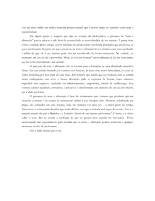 este dia ainda brilhe em minha memória porque percebi que Estevão estava no caminho certo para a
masculinidade.
Em algum ponto, e suspeito que seja no começo da adolescência, o processo de “teste e
afirmação” parece colocar o selo final de autenticidade na masculinidade de um menino. A partir deste
ponto, a rejeição pelos colegas ou por meninas não poderá tirar a profunda percepção que ele possui, de
que é um homem. O ponto em que o processo de teste e afirmação leva o menino a um senso profundo
e sólido de que ele é um homem pode não ser reconhecido de forma consciente. Na verdade, no
momento em que ele diz o proverbial “Hoje, eu sou um homem!” provavelmente já faz um bom tempo
que ele tenha internalizado essa verdade.
O processo de teste e afirmação não se encerra com a formação de uma identidade masculina
básica. Em um sentido limitado, ele continua nos homens, às vezes mais como brincadeira, às vezes de
forma neurótica, por boa parte de suas vidas. Em homens que sabem que são homens, mas se sentem
muito inadequados, esse testar e buscar afirmação pode se expressar de formas pouco salutares:
impiedade nos negócios, crueldade em relacionamentos, prepotência, atitude de mulherengo. Para
homens adultos saudáveis, entretanto, o processo é simplesmente um exercício do desejo por triunfo,
que é dado por Deus.
O processo de teste e afirmação é base do treinamento para homens que precisam agir em
situações extremas. Um campo de treinamento militar é um exemplo disto. Homens, trabalhando em
grupo, são colocados em uma posição onde são testados vez após vez – a maior parte do tempo,
fisicamente – enfrentando desafios que serão difíceis, mas que a maioria será capaz de vencer. Esta é a
maneira através da qual a Marinha e o Exército “fazem de um recruta um homem”. O teste, e a vitória
sobre o teste, dão ao recruta a confiança de que ele poderá lutar quando for necessário. Estou
mencionando isto especialmente para mostrar que os testes e afirmação podem acontecer a qualquer
momento na vida de um homem.
Não é tarde demais para você.
 