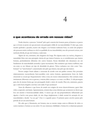 4
o que aconteceu de errado em nossas vidas?
Tendo descrito o processo “normal” pelo qual a maioria dos homens passa, já listamos os passos
que os levam ao ponto em que possuem uma percepção sólida de sua masculinidade. É claro que, neste
mundo quebrado e pecador, muitos não chegam a ser homens realmente bons, ou então eles próprios
não possuem muita confiança no nível ou qualidade da sua masculinidade, mas eles possuem certeza, sem
nenhuma dúvida, de que são homens, e nada mais.
Alguns de nós, entretanto, não chegamos tão longe. Por alguma razão (ou razões), chegamos à
maturidade física sem uma percepção interna de que éramos homens; ou, se acreditávamos que éramos
homens, profundamente diferentes dos outros homens. Nossa identidade não descansava em um
fundamento de masculinidade assumida e quase inconsciente. Não sentíamos que éramos mulheres, mas
era como se nos faltasse um tipo de identidade de gênero. Talvez tenhamos nos visto como “não-
homens” ou “semi-homens”, caracterizados não pelo que éramos, mas pelo que não éramos.
Nossos amigos foram adiante e cresceram de acordo com um padrão comum. Eles possuíam
relacionamentos razoavelmente bem-sucedidos com outros homens, aparentemente livres do fardo
emocional ou sexual que frequentemente vinha à tona em nossos relacionamentos. Eles sentiam coisas
inteiramente diferentes com as garotas, e maioria deles começou a se casar e ter filhos. A vida prosseguiu
para eles da mesma forma que tem prosseguido desde o início do mundo. Para nós, entretanto, parecia
que o ciclo havia chegado a um beco sem saída. O que aconteceu?
Antes de olharmos o que houve de errado nos estágios de nosso desenvolvimento, quero falar
sobre a expressão semi-homem. Aparentemente, existem duas coisas distintas que acontecem no desvio que
leva um menino à homossexualidade adulta. A menos que ele seja propositalmente influenciado por
alguém a fazê-lo com pouca idade, ele não chega simplesmente à idade normal de aceitação de sua
masculinidade e decide: “eu sou gay”. Este é o segundo passo. O primeiro passo envolve passar pelo
período de ser um semi-homem.
Ele sabe que é, fisicamente, um homem, mas ao mesmo tempo sente-se diferente de todos os
outros meninos e homens ao seu redor. Os seus interesses, habilidade e formas de se relacionar parecem
 