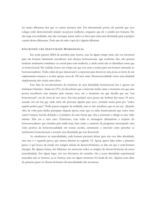 ser muito diferentes dos que os outros meninos têm. Em determinado ponto, ele percebe que seus
colegas estão demonstrando atração sexual por mulheres, enquanto que ele é atraído por homens. Ele
não nega esta realidade, mas não consegue juntar todos os fatos para criar uma identidade para si próprio
a partir destas diferenças. Tudo que ele sabe é que ele é alguém diferente.
AS S U M I N D O U M A ID E N T I D A D E H O M O S S E X U A L
Isto pode parecer difícil de acreditar para muitos, mas há algum tempo atrás, não era incomum
para um homem claramente reconhecer seus desejos homossexuais, agir conforme eles, não possuir
nenhum sentimento romântico ou sexual para com mulheres, e ainda assim não se identificar como gay
ou homossexual. Na verdade, houve um tempo em que essa seria a norma para um homem orientado ao
homossexualismo. Toda a ideia de que homossexual é a expressão para descrever uma pessoa ao invés de um
comportamento começou a evoluir apenas cerca de 150 anos atrás. Homossexualidade como uma identidade
simplesmente não existia antes disso.
Este falta de reconhecimento da existência de uma identidade homossexual não é apenas um
fenômeno histórico. Ainda em 1971, foi descoberto que o intervalo médio entre o momento em que uma
pessoa reconhecia suas atrações pelo mesmo sexo, até o momento em que decidia que era “um
homossexual”, era de cerca de sete anos. Em meu próprio caso, posso me lembrar dos meus 35 anos,
sentado em um bar gay onde tinha ido procurar alguém para sexo, sentindo muita pena por “todos
aqueles pobres gays”. Pode parecer negação da realidade, mas eu não acreditava que eu era um. Quando
olho de volta para minha percepção daquela época, creio que eu saiba intuitivamente que todos estes
outros homens haviam definido a si próprios de uma forma que viria a estruturar e dirigir as suas vidas
inteiras. Não era o meu caso. Entretanto, com todas as mensagens afirmadoras a respeito do
homossexualismo que circulam pela mídia hoje, bem como o aumento de programas encorajando uma
visão positiva da homossexualidade em nossas escolas, certamente o intervalo entre perceber os
sentimentos homossexuais e assumir uma identidade gay tem decrescido.
Ao amadurecer na masculinidade, cada homem precisará deixar para trás esta falsa identidade,
mas este é o segundo passo, que iremos discutir no capítulo 12. Agora, quero falar sobre o primeiro
passo: o que houve de errado nos estágios iniciais de desenvolvimento, os dias em que o semi-homem
emergiu. De alguma forma, nós falhamos em atravessar todos os estágios de desenvolvimento da nossa
masculinidade. Em algum lugar, nós nos desviamos do caminho. Ou a nossa identidade experimental
masculina não se formou, ou se formou, mas em algum momento foi tirada de nós. Alguma coisa além
do primeiro passo no desenvolvimento da masculinidade não aconteceu.
 
