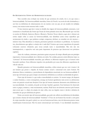 OS DI F E R E N T E S TI P O S D E H O M O S S E X U A L I D A D E
Tem ocorrido uma evolução nas teorias do que aconteceu de errado, isto é, no que causa a
homossexualidade. Na homossexualidade masculina, fomos de Freud e sua teoria da mãe dominadora, a
um foco na deficiência do relacionamento de um menino com seu pai, até um modelo de múltiplas
causas, com muitas teorias menores indo e vindo.
O meu interesse aqui não é entrar no detalhe das origens da homossexualidade; entretanto, você
certamente se beneficiaria das fontes que focam de forma primária nesta área. Recomendo que você leia
os escritos de Moberly, Satinover, Davies e Rentzel, e Nicolosi. Nosso objetivo, aqui, não é oferecer um
ensino amplo sobre as causas da homossexualidade, mas identificar certas coisas específicas que
aconteceram de errado, e que podemos corrigir, compensar, desfazer, ou remediar em nós mesmos –
inclusive hoje. Para identificar as soluções, precisamos primeiro reconhecer os problemas. Ao fazermos
isto, descobriremos que aplicar a solução não é nada fácil. Veremos que nossas experiências do passado
colocaram extensos obstáculos para nossa jornada rumo à masculinidade. Mas eles não são
instransponíveis, e superá-los será uma parte importante do processo que descreverei nos próximos
capítulos.
Antes de ir adiante, entretanto, precisamos gastar um pouco de tempo olhando para um princípio
importante: a homossexualidade não é idêntica em todos. Na verdade, parecem existir diferentes tipos ou
“correntes” de homossexualidade masculina, que refletem os diferentes impulsos que os homens estão
buscando satisfazer. Estes diferentes impulsos são produzidos por causa das diferentes experiências de
vida de cada um.
Quando pensamos em homossexualidade masculina, a ideia comum que nos vem à mente é de
um homem que possui o impulso de buscar contato sexual e emocional com outro homem. Há
elementos físicos, românticos, e possivelmente de dependência emocional, em sua homossexualidade. É
neste tipo de homem que quase sempre encontraremos deficiência ou confusão na identidade de gênero.
Outro tipo de homem é o que exalta a masculinidade ao extremo. Ao mesmo tempo, ele despreza
o caráter feminino, e como consequência, enxerga um homem (geralmente mais jovem ou adolescente)
como um parceiro sexual mais desejável. Este tipo de homem raramente demonstra uma deficiência em
sua masculinidade. Ao contrário, ele pode ser do tipo ‘machão’, guerreiro. Este fenômeno foi observado
entre os gregos, romanos, e mais recentemente, nazistas. Pode haver um elemento amoroso pelo homem
mais jovem que é o objeto da atração do mais velho, mas seu impulso maior é devido à idolatria do
masculino do que por deficiência de gênero.
Existe um terceiro tipo de homossexualidade, que pode não refletir esta deficiência de identidade,
que costumo chamar de homossexualidade “fetichista”. O foco de um homem fica travado a certa parte
do corpo masculino (em geral o pênis) ou a um ato homossexual único, mas ele demonstra poucas outras
manifestações homossexuais. Não há anseio emocional por um homem. A sua identidade masculina é
 