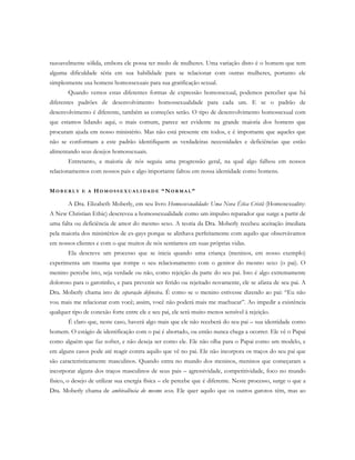 razoavelmente sólida, embora ele possa ter medo de mulheres. Uma variação disto é o homem que tem
alguma dificuldade séria em sua habilidade para se relacionar com outras mulheres, portanto ele
simplesmente usa homens homossexuais para sua gratificação sexual.
Quando vemos estas diferentes formas de expressão homossexual, podemos perceber que há
diferentes padrões de desenvolvimento homossexualidade para cada um. E se o padrão de
desenvolvimento é diferente, também as correções serão. O tipo de desenvolvimento homossexual com
que estamos lidando aqui, o mais comum, parece ser evidente na grande maioria dos homens que
procuram ajuda em nosso ministério. Mas não está presente em todos, e é importante que aqueles que
não se conformam a este padrão identifiquem as verdadeiras necessidades e deficiências que estão
alimentando seus desejos homossexuais.
Entretanto, a maioria de nós seguiu uma progressão geral, na qual algo falhou em nossos
relacionamentos com nossos pais e algo importante faltou em nossa identidade como homens.
MO B E R L Y E A H O M O S S E X U A L I D A D E “ NO R M A L ”
A Dra. Elizabeth Moberly, em seu livro Homossexualidade: Uma Nova Ética Cristã (Homosexuality:
A New Christian Ethic) descreveu a homossexualidade como um impulso reparador que surge a partir de
uma falta ou deficiência de amor do mesmo sexo. A teoria da Dra. Moberly recebeu aceitação imediata
pela maioria dos ministérios de ex-gays porque se alinhava perfeitamente com aquilo que observávamos
em nossos clientes e com o que muitos de nós sentíamos em suas próprias vidas.
Ela descreve um processo que se inicia quando uma criança (meninos, em nosso exemplo)
experimenta um trauma que rompe o seu relacionamento com o genitor do mesmo sexo (o pai). O
menino percebe isto, seja verdade ou não, como rejeição da parte do seu pai. Isto é algo extremamente
doloroso para o garotinho, e para prevenir ser ferido ou rejeitado novamente, ele se afasta de seu pai. A
Dra. Moberly chama isto de separação defensiva. É como se o menino estivesse dizendo ao pai: “Eu não
vou mais me relacionar com você; assim, você não poderá mais me machucar”. Ao impedir a existência
qualquer tipo de conexão forte entre ele e seu pai, ele será muito menos sensível à rejeição.
É claro que, neste caso, haverá algo mais que ele não receberá do seu pai – sua identidade como
homem. O estágio de identificação com o pai é abortado, ou então nunca chega a ocorrer. Ele vê o Papai
como alguém que faz sofrer, e não deseja ser como ele. Ele não olha para o Papai como um modelo, e
em alguns casos pode até reagir contra aquilo que vê no pai. Ele não incorpora os traços do seu pai que
são caracteristicamente masculinos. Quando entra no mundo dos meninos, meninos que começaram a
incorporar alguns dos traços masculinos de seus pais – agressividade, competitividade, foco no mundo
físico, o desejo de utilizar sua energia física – ele percebe que é diferente. Neste processo, surge o que a
Dra. Moberly chama de ambivalência do mesmo sexo. Ele quer aquilo que os outros garotos têm, mas ao
 