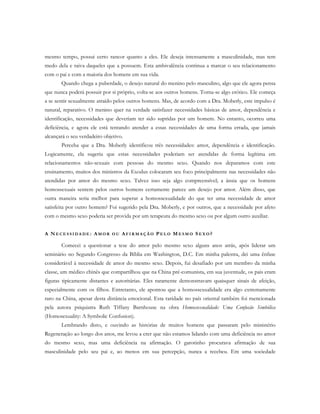 mesmo tempo, possui certo rancor quanto a eles. Ele deseja intensamente a masculinidade, mas tem
medo dela e raiva daqueles que a possuem. Esta ambivalência continua a marcar o seu relacionamento
com o pai e com a maioria dos homens em sua vida.
Quando chega a puberdade, o desejo natural do menino pelo masculino, algo que ele agora pensa
que nunca poderá possuir por si próprio, volta-se aos outros homens. Torna-se algo erótico. Ele começa
a se sentir sexualmente atraído pelos outros homens. Mas, de acordo com a Dra. Moberly, este impulso é
natural, reparativo. O menino quer na verdade satisfazer necessidades básicas de amor, dependência e
identificação, necessidades que deveriam ter sido supridas por um homem. No entanto, ocorreu uma
deficiência, e agora ele está tentando atender a essas necessidades de uma forma errada, que jamais
alcançará o seu verdadeiro objetivo.
Perceba que a Dra. Moberly identificou três necessidades: amor, dependência e identificação.
Logicamente, ela sugeriu que estas necessidades poderiam ser atendidas de forma legítima em
relacionamentos não-sexuais com pessoas do mesmo sexo. Quando nos deparamos com este
ensinamento, muitos dos ministros da Exodus colocaram seu foco principalmente nas necessidades não
atendidas por amor do mesmo sexo. Talvez isso seja algo compreensível; a ânsia que os homens
homossexuais sentem pelos outros homens certamente parece um desejo por amor. Além disso, que
outra maneira seria melhor para superar a homossexualidade do que ter uma necessidade de amor
satisfeita por outro homem? Foi sugerido pela Dra. Moberly, e por outros, que a necessidade por afeto
com o mesmo sexo poderia ser provida por um terapeuta do mesmo sexo ou por algum outro auxiliar.
A NE C E S S I D A D E : AM O R O U AF I R M A Ç Ã O PE L O ME S M O SE X O ?
Comecei a questionar a tese do amor pelo mesmo sexo alguns anos atrás, após liderar um
seminário no Segundo Congresso da Bíblia em Washington, D.C. Em minha palestra, dei uma ênfase
considerável à necessidade de amor do mesmo sexo. Depois, fui desafiado por um membro da minha
classe, um médico chinês que compartilhou que na China pré-comunista, em sua juventude, os pais eram
figuras tipicamente distantes e autoritárias. Eles raramente demonstravam quaisquer sinais de afeição,
especialmente com os filhos. Entretanto, ele apontou que a homossexualidade era algo extremamente
raro na China, apesar desta distância emocional. Esta raridade no país oriental também foi mencionada
pela autora psiquiatra Ruth Tiffany Barnhouse na obra Homossexualidade: Uma Confusão Simbólica
(Homosexuality: A Symbolic Confusion).
Lembrando disto, e ouvindo as histórias de muitos homens que passaram pelo ministério
Regeneração ao longo dos anos, me levou a crer que não estamos lidando com uma deficiência no amor
do mesmo sexo, mas uma deficiência na afirmação. O garotinho procurava afirmação de sua
masculinidade pelo seu pai e, ao menos em sua percepção, nunca a recebeu. Em uma sociedade
 