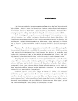 agradecimentos
Um homem não amadurece na masculinidade sozinho. Ele precisa de pessoas que o encorajem,
bons exemplos, e amigos. A mesma coisa acontece com o trabalho formidável que é escrever um livro.
São necessárias pessoas que dêem ânimo, o apoio de outros que já realizaram o mesmo trabalho, e
amigos que o suportem ao longo da jornada. Eu fui abençoado com cada um desses, em abundância.
Minha profunda gratidão aos que demonstraram um dom especial como encorajadores em minha
vida, meu ministério, e meu trabalho como escritor: Tom Bisset, Frank Watson, Dean Schultz, e Bob
Davies, homens que sempre acreditaram em mim, e sempre expressaram isto em voz alta quando eu mais
precisava ouvir. Obrigado também a Joan Guest de Harold Shaw, o grande responsável por fazer este
livro ser publicado. Agradeço especialmente àquela que talvez seja minha maior apoiadora, minha esposa,
Willa.
Agradeço a Deus pelos homens que ele colocou em minha vida como modelos a ser seguidos.
No ministério, fui abençoado com a possibilidade de testemunhar o serviço firme e fiel de homens como
Frank Worthen, Ron Scates, Richard Lipka, Phillip Zampino, Rick Wright, e Ed Meeks. Em minha
jornada rumo à masculinidade, Deus me deu modelos de masculinidade cristã em Bob Chase, Bruce
McCutcheon, Kevin Mulligan, e David Keating. Vocês nunca saberão o quanto eu aprendi de vocês.
Ninguém poderia crescer como homem ou desenvolver um ministério sem o suporte de queridos
amigos. Mais uma vez, meu cálice transborda. Agradeço em especial à equipe do Regeneração: Jeff
Johnston, Bob Ragan, Lani Bersch, Kris Svensson, Josh Glaser, Laura Suffecool, e Marcie Schuett –
meus amigos e colegas – que foram tão pacientes durante os longos meses para escrever este livro; à
minha velha turma do colégio, que viram os meus piores lados e continuaram a me amar; e aos amigos
especiais Jack e Sue O'Neill, e Marty e Penny Hylbom.
Finalmente, agradeço a todos meus colegas de trabalho no Exodus e nos ministérios
relacionados, que me inspiraram através do seu ensino e escritos, com quem compartilhei esta
maravilhosa jornada de descobrir os planos de Deus para libertar homens e mulheres do
homossexualismo: Anita Worthen, Leanne Payne, Andy Comiskey, Joe Nicolosi, e Joe Dallas, e todos os
diretores de ministérios Exodus com quem colaborei nos últimos vinte anos. Minha oração é que este
livro complemente e suporte o incrível trabalho que vocês fizeram e têm feito.
 