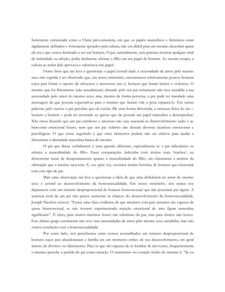 fortemente estruturada como a China pré-comunista, em que os papéis masculinos e femininos eram
rigidamente definidos e fortemente apoiados pela cultura, não era difícil para um menino descobrir quem
ele era e que estava destinado a ser um homem. O pai, naturalmente, sem precisar mostrar qualquer sinal
de intimidade ou afeição, podia facilmente afirmar o filho em seu papel de homem. Ao mesmo tempo, a
cultura ao redor dele aprovava e valorizava este papel.
Outro fator que me leva a questionar o papel central dado à necessidade de amor pelo mesmo
sexo não suprida é ter observado que, em nosso ministério, encontramos relativamente poucos homens
cujos pais foram o oposto de afetuosos e amorosos; isto é, homens que foram brutos e violentos. O
menino que foi fisicamente (não sexualmente) abusado pelo seu pai certamente não teve atendida a sua
necessidade pelo amor do mesmo sexo; mas, mesmo de forma perversa, o pai pode ter mandado uma
mensagem de que possuía expectativas para o menino que faziam vale a pena espancá-lo. Em outras
palavras, pelo menos o pai percebia que ele existia. De uma forma distorcida, a natureza física do ato –
homem a homem – pode ter mostrado ao garoto que ele possuía um papel masculino a desempenhar.
Não estou dizendo que um pai carinhoso e amoroso não seja essencial ao desenvolvimento sadio e ao
bem-estar emocional futuro, nem que um pai violento não deixará diversas cicatrizes emocionais e
psicológicas. O que estou sugerindo é que estes elementos podem não ser críticos para ajudar a
determinar a identidade masculina básica do menino.
O pai que abusa verbalmente é uma questão diferente, especialmente se o pai ridiculariza ou
rebaixa a masculinidade do filho. Fazer comparações indevidas com irmãos mais ‘machos’, ou
demonstrar sinais de desapontamento quanto à masculinidade do filho, são claramente a antítese da
afirmação que o menino necessita. E, vez após vez, ouvimos muitas histórias de homens que cresceram
com esse tipo de pai.
Mais uma observação me leva a questionar a ideia de que uma deficiência no amor do mesmo
sexo é central ao desenvolvimento da homossexualidade. Em nosso ministério, nós nunca nos
deparamos com um número desproporcional de homens homossexuais que não possuíam pai algum. A
ausência total de um pai não parece aumentar as chances do desenvolvimento da homossexualidade.
Joseph Nicolosi escreve: “Existe uma clara evidência de que meninos com pais ausentes são capazes de
ajuste heterossexual, se não tiverem experimentado rejeição emocional de uma figura masculina
significante”. É claro, para muitos meninos houve um substituto do pai, mas para muitos não houve.
Este último grupo certamente não teve suas necessidades de amor pelo mesmo sexo atendidas, mas não
vemos correlação com a homossexualidade.
Por outro lado, nós percebemos entre nossos aconselhados um número desproporcional de
homens cujos pais abandonaram a família em um momento crítico de seu desenvolvimento, em geral
através de divórcio ou falecimento. Para os que são capazes de se lembrar de tal evento, frequentemente
o menino percebe a partida do pai como rejeição. O sentimento no coração ferido do menino é: “Se eu
 