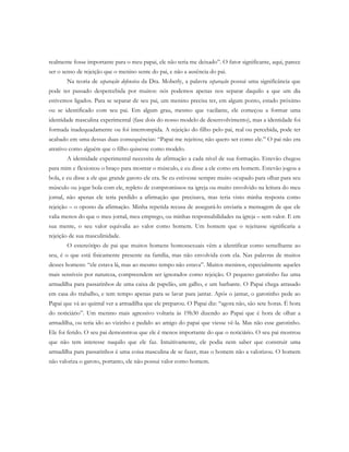 realmente fosse importante para o meu papai, ele não teria me deixado”. O fator significante, aqui, parece
ser o senso de rejeição que o menino sente do pai, e não a ausência do pai.
Na teoria de separação defensiva da Dra. Moberly, a palavra separação possui uma significância que
pode ter passado despercebida por muitos: nós podemos apenas nos separar daquilo a que um dia
estivemos ligados. Para se separar de seu pai, um menino precisa ter, em algum ponto, estado próximo
ou se identificado com seu pai. Em algum grau, mesmo que vacilante, ele começou a formar uma
identidade masculina experimental (fase dois do nosso modelo de desenvolvimento), mas a identidade foi
formada inadequadamente ou foi interrompida. A rejeição do filho pelo pai, real ou percebida, pode ter
acabado em uma dessas duas consequências: “Papai me rejeitou; não quero ser como ele.” O pai não era
atrativo como alguém que o filho quisesse como modelo.
A identidade experimental necessita de afirmação a cada nível de sua formação. Estevão chegou
para mim e flexionou o braço para mostrar o músculo, e eu disse a ele como era homem. Estevão jogou a
bola, e eu disse a ele que grande garoto ele era. Se eu estivesse sempre muito ocupado para olhar para seu
músculo ou jogar bola com ele, repleto de compromissos na igreja ou muito envolvido na leitura do meu
jornal, não apenas ele teria perdido a afirmação que precisava, mas teria visto minha resposta como
rejeição – o oposto da afirmação. Minha repetida recusa de assegurá-lo enviaria a mensagem de que ele
valia menos do que o meu jornal, meu emprego, ou minhas responsabilidades na igreja – sem valor. E em
sua mente, o seu valor equivalia ao valor como homem. Um homem que o rejeitasse significaria a
rejeição de sua masculinidade.
O estereótipo de pai que muitos homens homossexuais vêm a identificar como semelhante ao
seu, é o que está fisicamente presente na família, mas não envolvida com ela. Nas palavras de muitos
desses homens: “ele estava lá, mas ao mesmo tempo não estava”. Muitos meninos, especialmente aqueles
mais sensíveis por natureza, compreendem ser ignorados como rejeição. O pequeno garotinho faz uma
armadilha para passarinhos de uma caixa de papelão, um galho, e um barbante. O Papai chega atrasado
em casa do trabalho, e tem tempo apenas para se lavar para jantar. Após o jantar, o garotinho pede ao
Papai que vá ao quintal ver a armadilha que ele preparou. O Papai diz: “agora não, são sete horas. É hora
do noticiário”. Um menino mais agressivo voltaria às 19h30 dizendo ao Papai que é hora de olhar a
armadilha, ou teria ido ao vizinho e pedido ao amigo do papai que viesse vê-la. Mas não esse garotinho.
Ele foi ferido. O seu pai demonstrou que ele é menos importante do que o noticiário. O seu pai mostrou
que não tem interesse naquilo que ele faz. Intuitivamente, ele podia nem saber que construir uma
armadilha para passarinhos é uma coisa masculina de se fazer, mas o homem não a valorizou. O homem
não valoriza o garoto, portanto, ele não possui valor como homem.
 
