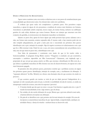 ON D E O PR O C E S S O SE DE S G O V E R N A
Agora vamos examinar como esta teoria se relaciona com os sete passos de amadurecimento para
a masculinidade que descrevemos antes. Isto deixará claro onde está o problema.
É evidente que quase todos nós completamos o primeiro passo. Nós possuímos corpos
masculinos, e apesar de alguns de nós possuirmos a tendência de sermos mais femininos em formato,
musculatura ou pilosidade (cabelo corporal), nossos corpos, de muitas formas, inclusive na codificação
genética de cada célula, declaram que somos homens. Mesmo em crianças que nasceram com dois
conjuntos de genitália, os cromossomos são claramente masculinos ou femininos.
Quanto ao passo dois, apesar de haver alguns que ainda possuem laços pouco salutares com a
mãe, nas formas mais essenciais, estamos separados dela. E mesmo onde o laço materno pode não ter
sido rompido adequadamente, em geral a razão para isto é encontrada nos próximos dois passos:
identificação com o pai e imitação do exemplo. Algo de negativo aconteceu no relacionamento com o pai
que fez o filho retornar à mãe. Onde for este o caso, nós temos essencialmente não um problema com a
mãe, mas um que inicia no passo três, a identificação com o pai.
Esta linha de pensamento é consistente com muito do que já foi escrito sobre a
homossexualidade. A psiquiatra Irving Bieber escreve: “Chegamos à conclusão um pai construtivo,
encorajador e carinhoso impossibilita um filho homossexual.” Claramente, está implicada aqui a
proposição de que um pai que pareça atrativo ao filho, que encoraje a identificação do filho com ele, e
que afirme as qualidades masculinas do filho durante seus anos de desenvolvimento, irá superar até a mãe
mais fortemente apegada.
Se passamos dos dois primeiro passos, precisamos concluir que o problema ocorreu em algum
dos próximos quatro passos: identificação, imitação do exemplo, teste, e recebimento de afirmação. A
“separação defensiva” da Dra. Moberly nos oferece uma ilustração clara do que acontece de errado no
processo.
O que acontece quando um menino se isola do pai em idade precoce? Independente de a
separação ter sido causada pelas ações do pai, ou devido à sensibilidade elevada do menino, ou ainda sua
interpretação errada dos eventos, uma série de respostas é provável:
1. O menino decide que não quer ser como o seu pai. Uma barreira é erguida entre ele e o pai. O
mundo da masculinidade já não é algo atrativo, que ele deseja.
2. Na verdade, ele não recebe afirmação de seu pai. Mesmo que o pai tente afirmá-lo mais tarde,
a barreira defensiva irá rejeitar esta afirmação.
3. Ele pára de se identificar com o pai, portanto não há mais imitação de exemplo. Ele cessa de
incorporar as características masculinas do pai. Agressividade, competitividade, satisfação em
atividades físicas, o desejo de triunfar – nenhum desses se desenvolve nele.
 