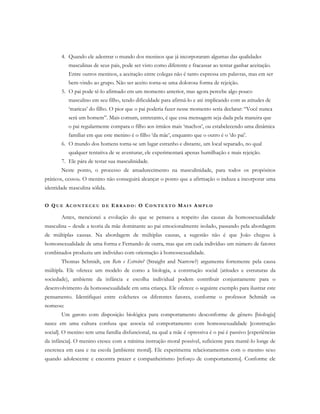 4. Quando ele adentrar o mundo dos meninos que já incorporaram algumas das qualidades
masculinas de seus pais, pode ser visto como diferente e fracassar ao tentar ganhar aceitação.
Entre outros meninos, a aceitação entre colegas não é tanto expressa em palavras, mas em ser
bem-vindo ao grupo. Não ser aceito torna-se uma dolorosa forma de rejeição.
5. O pai pode tê-lo afirmado em um momento anterior, mas agora percebe algo pouco
masculino em seu filho, tendo dificuldade para afirmá-lo e até implicando com as atitudes de
‘maricas’ do filho. O pior que o pai poderia fazer nesse momento seria declarar: “Você nunca
será um homem”. Mais comum, entretanto, é que essa mensagem seja dada pela maneira que
o pai regularmente compara o filho aos irmãos mais ‘machos’, ou estabelecendo uma dinâmica
familiar em que este menino é o filho ‘da mãe’, enquanto que o outro é o ‘do pai’.
6. O mundo dos homens torna-se um lugar estranho e distante, um local separado, no qual
qualquer tentativa de se aventurar, ele experimentará apenas humilhação e mais rejeição.
7. Ele pára de testar sua masculinidade.
Neste ponto, o processo de amadurecimento na masculinidade, para todos os propósitos
práticos, cessou. O menino não conseguirá alcançar o ponto que a afirmação o induza a incorporar uma
identidade masculina sólida.
O QU E AC O N T E C E U D E E R R A D O : O CO N T E X T O MA I S AM P L O
Antes, mencionei a evolução do que se pensava a respeito das causas da homossexualidade
masculina – desde a teoria da mãe dominante ao pai emocionalmente isolado, passando pela abordagem
de múltiplas causas. Na abordagem de múltiplas causas, a sugestão não é que João chegou à
homossexualidade de uma forma e Fernando de outra, mas que em cada indivíduo um número de fatores
combinados produziu um indivíduo com orientação à homossexualidade.
Thomas Schmidt, em Reto e Estreito? (Straight and Narrow?) argumenta fortemente pela causa
múltipla. Ele oferece um modelo de como a biologia, a construção social (atitudes e estruturas da
sociedade), ambiente da infância e escolha individual podem contribuir conjuntamente para o
desenvolvimento da homossexualidade em uma criança. Ele oferece o seguinte exemplo para ilustrar este
pensamento. Identifiquei entre colchetes os diferentes fatores, conforme o professor Schmidt os
nomeou:
Um garoto com disposição biológica para comportamento desconforme de gênero [biologia]
nasce em uma cultura confusa que associa tal comportamento com homossexualidade [construção
social]. O menino tem uma família disfuncional, na qual a mãe é opressiva é o pai é passivo [experiências
da infância]. O menino cresce com a mínima instrução moral possível, suficiente para mantê-lo longe de
encrenca em casa e na escola [ambiente moral]. Ele experimenta relacionamentos com o mesmo sexo
quando adolescente e encontra prazer e companheirismo [reforço de comportamento]. Conforme ele
 