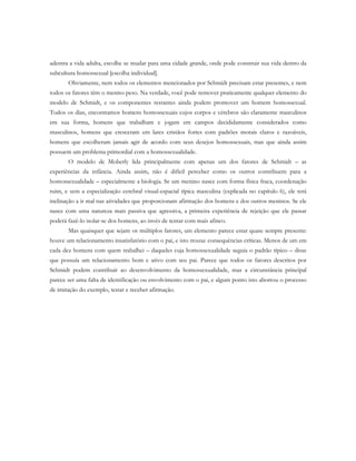 adentra a vida adulta, escolhe se mudar para uma cidade grande, onde pode construir sua vida dentro da
subcultura homossexual [escolha individual].
Obviamente, nem todos os elementos mencionados por Schmidt precisam estar presentes, e nem
todos os fatores têm o mesmo peso. Na verdade, você pode remover praticamente qualquer elemento do
modelo de Schmidt, e os componentes restantes ainda podem promover um homem homossexual.
Todos os dias, encontramos homens homossexuais cujos corpos e cérebros são claramente masculinos
em sua forma, homens que trabalham e jogam em campos decididamente considerados como
masculinos, homens que cresceram em lares cristãos fortes com padrões morais claros e razoáveis,
homens que escolheram jamais agir de acordo com seus desejos homossexuais, mas que ainda assim
possuem um problema primordial com a homossexualidade.
O modelo de Moberly lida principalmente com apenas um dos fatores de Schmidt – as
experiências da infância. Ainda assim, não é difícil perceber como os outros contribuem para a
homossexualidade – especialmente a biologia. Se um menino nasce com forma física fraca, coordenação
ruim, e sem a especialização cerebral visual-espacial típica masculina (explicada no capítulo 6), ele terá
inclinação a ir mal nas atividades que proporcionam afirmação dos homens e dos outros meninos. Se ele
nasce com uma natureza mais passiva que agressiva, a primeira experiência de rejeição que ele passar
poderá fazê-lo isolar-se dos homens, ao invés de tentar com mais afinco.
Mas quaisquer que sejam os múltiplos fatores, um elemento parece estar quase sempre presente:
houve um relacionamento insatisfatório com o pai, e isto trouxe consequências críticas. Menos de um em
cada dez homens com quem trabalhei – daqueles cuja homossexualidade seguia o padrão típico – disse
que possuía um relacionamento bom e ativo com seu pai. Parece que todos os fatores descritos por
Schmidt podem contribuir ao desenvolvimento da homossexualidade, mas a circunstância principal
parece ser uma falta de identificação ou envolvimento com o pai, e algum ponto isto abortou o processo
de imitação do exemplo, testar e receber afirmação.
 