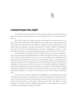 5
é possível para nós, hoje?
Crescer agora? Será que um homem de trinta, quarenta, cinquenta, anos pode voltar atrás e
refazer os seus passos? Você pode voltar atrás e reviver sua infância outra vez – fazendo tudo “certo”
desta vez?
Não, você não pode. Você não pode crescer da mesma forma que um menino cresce. Você não
pode ir para o campo de futebol com outros garotinhos e ser um deles. Você não pode se relacionar com
homens adultos da mesma forma que um adolescente se relaciona. Eles nunca responderiam a você da
mesma forma que respondem a um rapaz ainda crescendo. Em grande medida, a masculinidade se
desenvolve e toma forma nos relacionamentos com os outros – especialmente os homens – e você,
como adulto, não pode ter o mesmo tipo de relacionamentos que um menino de 8, 10 ou 15 anos teria.
Nós não podemos ser garotinhos no campo de futebol outra fez, mas existem novas chances. Eu
aprendi a chutar uma bola de futebol pela primeira vez com Estevão. Quando ele tinha dois ou três anos,
era uma bola de plástico chutada de um para o outro em nossa sala de estar. Gradualmente, nós
aprimoramos para uma bola de couro na rua. Eu estava aprendendo a jogar, com um garotinho. Foi
apenas muito depois que Estevão descobriu que eu estava aprendendo junto com ele. Frank Worthen
compartilhou comigo certa vez que diversos homens em seu ministério aprenderam a participar em
certos esportes, interagindo com seus parentes pequenos ou com meninos, na escola dominical. Embora
esta possa uma maneira útil de aprender a fazer algumas das coisas que os homens fazem, podendo
render grande benefício, não é a mesma coisa que reviver, em nível relacional, aquilo que perdemos
antes.
Além disso, para um menino, amadurecer na masculinidade é em geral um processo natural,
inconsciente, que flui a partir do crescimento físico normal e das mudanças nos relacionamentos. Isso
acontece com pouco direcionamento intencional, pouca consciência. O menino nem está ciente de que o
processo está acontecendo, e este fato ajuda a moldar a processo. Mas, como adulto, você estará
consciente, e isto tornará o processo significativamente diferente. O seu crescimento será um esforço
intencional, um empreendimento da mente e da vontade.
 