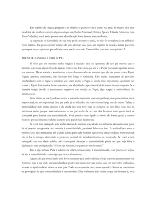 Em espírito de oração, pergunte a si próprio o quando você é como sua mãe. Se muitos dos seus
modelos são mulheres (como alguma amiga sua, Barbra Streisand, Britney Spears, Cláudia Abreu ou Ana
Paula Valadão), você ainda possui uma identificação forte demais com mulheres.
A separação da identidade de sua mãe pode acontecer ainda, se não foi completada na infância?
Com certeza. Ela pode ocorrer através de uma decisão sua, para, em espírito de oração, deixar para trás
quaisquer laços espirituais prejudiciais entre você e sua mãe. Vamos lidar com isto no capítulo 13.
ID E N T I F I C A N D O - S E C O M O PA I
O fato que um menino tenha reagido à rejeição (real ou aparente) de seu pai mostra que o
menino já possuía algum tipo de ligação com o pai. Ele sabia que ele e o Papai possuíam algumas coisas
em comum. Dicas sociais e anatômicas teriam demonstrado ao menino que ele era como o seu Papai.
Alguns garotos, entretanto, não levaram isto longe o suficiente. Eles nunca avançaram de perceber
similaridades com o Papai a acreditar que eram como o Papai e, ainda mais importante, quererem ser
como o Papai. Em muitos desses meninos, sua identidade experimental de homens morreu na praia. Se a
barreira surgiu devido a sentimentos negativos em relação ao Papai, algo surgiu: a ambivalência do
mesmo sexo.
Seria ótimo se você pudesse recriar a conexão necessária com seu pai hoje, mas para muitos isto é
improvável, ou até impossível. Seu pai pode já ter falecido, ou vocês vivem longe um do outro. Talvez a
personalidade dele nunca mudou e ele ainda não está livre para se conectar ao seu filho. Mas não há
nenhuma razão porque necessariamente o seu pai tenha de ser um dos homens com quem você se
conectará para formar sua masculinidade. Você precisa estar ligado a homens de forma geral, e outros
homens provavelmente poderão cumprir este papel mais facilmente.
Se você tem carregado esta ambivalência do mesmo sexo desde sua infância, deixando uma parte
de si próprio antagonista ou contrária à masculinidade, precisará lidar com isso. A ambivalência com o
mesmo sexo não permanece até a idade adulta para cada homem que possui uma condição homossexual;
ela já fez o estrago abortando o processo normal de amadurecimento na juventude. Se você a tem
carregado em sua idade adulta, não conseguirá alcançar a masculinidade plena até que seja feita a
declaração sem ambiguidade: “é bom ser homem; eu quero ser um homem.”
Isto é algo crítico. Para ir adiante na difícil jornada rumo à masculinidade, você precisa ser capaz
de ver a masculinidade como algo que deseja claramente.
Alguns do que estão lendo este livro passaram pela ambivalência e hoje querem genuinamente ser
homens, mas a sua visão da masculinidade pode estar sendo turvada como que por um vidro embaçado,
através da qual também viram os seus pais. Pode ser necessária cura, nessa questão. Outros se encontram
na percepção de que a masculinidade é um mistério. Eles realmente não sabem o que um homem é, ou a
 