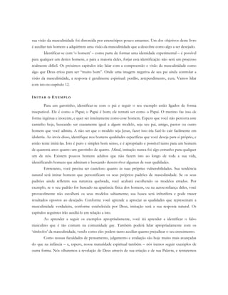 sua visão da masculinidade foi distorcida por estereótipos pouco atraentes. Um dos objetivos deste livro
é auxiliar tais homens a adquirirem uma visão da masculinidade que a descobre como algo a ser desejado.
Identificar-se com ‘o homem’ – como parte de formar uma identidade experimental – é possível
para qualquer um destes homens, e para a maioria deles, forjar esta identificação não será um processo
realmente difícil. Os próximos capítulos irão lidar com a compreensão e visão da masculinidade como
algo que Deus criou para ser “muito bom”. Onde uma imagem negativa de seu pai ainda controlar a
visão da masculinidade, a resposta é geralmente espiritual: perdão, arrependimento, cura. Vamos lidar
com isto no capítulo 12.
IM I T A R O E X E M P L O
Para um garotinho, identificar-se com o pai e seguir o seu exemplo estão ligados de forma
inseparável. Ele é como o Papai; o Papai é bom; ele tentará ser como o Papai. O menino faz isso de
forma ingênua e inocente, e quer ser inteiramente como esse homem. Espero que você não percorra este
caminho hoje, buscando ser exatamente igual a algum modelo, seja seu pai, amigo, pastor ou outro
homem que você admira. A não ser que o modelo seja Jesus, fazer isso iria fazê-lo cair facilmente em
idolatria. Ao invés disso, identifique nos homens qualidades específicas que você deseja para si próprio, e
então tente imitá-las. Isto é puro e simples bom senso, e é apropriado e possível tanto para um homem
de quarenta anos quanto um garotinho de quatro. Afinal, imitação nunca foi algo estranho para qualquer
um de nós. Existem poucos homens adultos que não fazem isto ao longo de toda a sua vida,
identificando homens que admiram e buscando desenvolver algumas de suas qualidades.
Entretanto, você precisa ser cauteloso quanto às suas próprias vulnerabilidades. Sua tendência
natural será imitar homens que personificam os seus próprios padrões de masculinidade. Se os seus
padrões ainda refletem sua natureza quebrada, você acabará escolhendo os modelos errados. Por
exemplo, se o seu padrão for baseado na aparência física dos homens, ou na autoconfiança deles, você
provavelmente não escolherá os seus modelos sabiamente; sua busca será infrutífera e pode trazer
resultados opostos ao desejado. Conforme você aprende a apreciar as qualidades que representam a
masculinidade verdadeira, conforme estabelecida por Deus, imitação será a sua resposta natural. Os
capítulos seguintes irão auxiliá-lo em relação a isto.
Ao aprender a seguir os exemplos apropriadamente, você irá aprender a identificar o falso
masculino que é tão comum na comunidade gay. Também poderá lidar apropriadamente com os
‘símbolos’ da masculinidade, vendo como eles podem tanto auxiliar quanto prejudicar o seu crescimento.
Como nossas faculdades de pensamento, julgamento e avaliação são hoje muito mais avançadas
do que na infância – e, espero, nossa maturidade espiritual também – nós iremos seguir exemplos de
outra forma. Nós olharemos a revelação de Deus através de sua criação e de sua Palavra, e tentaremos
 
