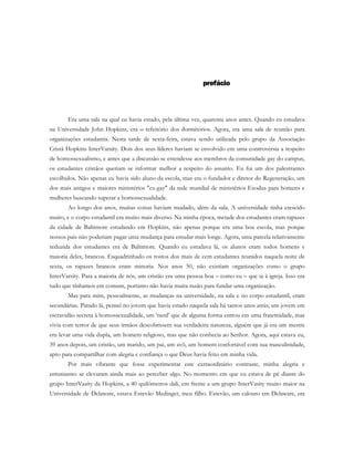 prefácio
Era uma sala na qual eu havia estado, pela última vez, quarenta anos antes. Quando eu estudava
na Universidade John Hopkins, era o refeitório dos dormitórios. Agora, era uma sala de reunião para
organizações estudantis. Nesta tarde de sexta-feira, estava sendo utilizada pelo grupo da Associação
Cristã Hopkins InterVarsity. Dois dos seus líderes haviam se envolvido em uma controvérsia a respeito
de homossexualismo, e antes que a discussão se estendesse aos membros da comunidade gay do campus,
os estudantes cristãos queriam se informar melhor a respeito do assunto. Eu fui um dos palestrantes
escolhidos. Não apenas eu havia sido aluno da escola, mas era o fundador e diretor do Regeneração, um
dos mais antigos e maiores ministérios "ex-gay" da rede mundial de ministérios Exodus para homens e
mulheres buscando superar a homossexualidade.
Ao longo dos anos, muitas coisas haviam mudado, além da sala. A universidade tinha crescido
muito, e o corpo estudantil era muito mais diverso. Na minha época, metade dos estudantes eram rapazes
da cidade de Baltimore estudando em Hopkins, não apenas porque era uma boa escola, mas porque
nossos pais não poderiam pagar uma mudança para estudar mais longe. Agora, uma parcela relativamente
reduzida dos estudantes era de Baltimore. Quando eu estudava lá, os alunos eram todos homens e
maioria deles, brancos. Esquadrinhado os rostos dos mais de cem estudantes reunidos naquela noite de
sexta, os rapazes brancos eram minoria. Nos anos 50, não existiam organizações como o grupo
InterVarsity. Para a maioria de nós, um cristão era uma pessoa boa – como eu – que ia à igreja. Isso era
tudo que tínhamos em comum, portanto não havia muita razão para fundar uma organização.
Mas para mim, pessoalmente, as mudanças na universidade, na sala e no corpo estudantil, eram
secundárias. Parado lá, pensei no jovem que havia estado naquela sala há tantos anos atrás; um jovem em
escravidão secreta à homossexualidade, um ‘nerd’ que de alguma forma entrou em uma fraternidade, mas
vivia com terror de que seus irmãos descobrissem sua verdadeira natureza, alguém que já era um mestre
em levar uma vida dupla, um homem religioso, mas que não conhecia ao Senhor. Agora, aqui estava eu,
39 anos depois, um cristão, um marido, um pai, um avô, um homem confortável com sua masculinidade,
apto para compartilhar com alegria e confiança o que Deus havia feito em minha vida.
Por mais vibrante que fosse experimentar este extraordinário contraste, minha alegria e
entusiasmo se elevaram ainda mais ao perceber algo. No momento em que eu estava de pé diante do
grupo InterVasity da Hopkins, a 40 quilômetros dali, em frente a um grupo InterVasity muito maior na
Universidade de Delaware, estava Estevão Medinger, meu filho. Estevão, um calouro em Delaware, era
 
