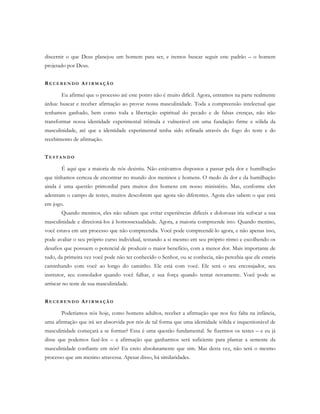 discernir o que Deus planejou um homem para ser, e iremos buscar seguir este padrão – o homem
projetado por Deus.
RE C E B E N D O AF I R M A Ç Ã O
Eu afirmei que o processo até este ponto não é muito difícil. Agora, entramos na parte realmente
árdua: buscar e receber afirmação ao provar nossa masculinidade. Toda a compreensão intelectual que
tenhamos ganhado, bem como toda a libertação espiritual do pecado e de falsas crenças, não irão
transformar nossa identidade experimental trêmula e vulnerável em uma fundação firme e sólida da
masculinidade, até que a identidade experimental tenha sido refinada através do fogo do teste e do
recebimento de afirmação.
TE S T A N D O
É aqui que a maioria de nós desistiu. Não estávamos dispostos a passar pela dor e humilhação
que tínhamos certeza de encontrar no mundo dos meninos e homens. O medo da dor e da humilhação
ainda é uma questão primordial para muitos dos homens em nosso ministério. Mas, conforme eles
adentram o campo de testes, muitos descobrem que agora são diferentes. Agora eles sabem o que está
em jogo.
Quando meninos, eles não sabiam que evitar experiências difíceis e dolorosas iria sufocar a sua
masculinidade e direcioná-los à homossexualidade. Agora, a maioria compreende isto. Quando menino,
você estava em um processo que não compreendia. Você pode compreendê-lo agora, e não apenas isso,
pode avaliar o seu próprio curso individual, testando a si mesmo em seu próprio ritmo e escolhendo os
desafios que possuem o potencial de produzir o maior benefício, com a menor dor. Mais importante de
tudo, da primeira vez você pode não ter conhecido o Senhor, ou se conhecia, não percebia que ele estaria
caminhando com você ao longo do caminho. Ele está com você. Ele será o seu encorajador, seu
instrutor, seu consolador quando você falhar, e sua força quando tentar novamente. Você pode se
arriscar no teste de sua masculinidade.
RE C E B E N D O AF I R M A Ç Ã O
Poderíamos nós hoje, como homens adultos, receber a afirmação que nos fez falta na infância,
uma afirmação que irá ser absorvida por nós de tal forma que uma identidade sólida e inquestionável de
masculinidade começará a se formar? Essa é uma questão fundamental. Se fizermos os testes – e eu já
disse que podemos fazê-los – a afirmação que ganharmos será suficiente para plantar a semente da
masculinidade confiante em nós? Eu creio absolutamente que sim. Mas desta vez, não será o mesmo
processo que um menino atravessa. Apesar disso, há similaridades.
 