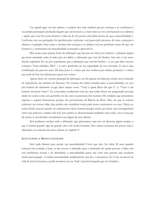 Em segundo lugar, você deve afirmar a si próprio. Sua vida também precisa começar a se conformar à
sua própria percepção profunda daquilo que um homem é, e mais uma vez isto será baseado na evidência
– aquilo que você faz como homem. Cada um de nós possui uma ideia interna do que a masculinidade é.
Conforme esta sua percepção for aperfeiçoada, conforme você passa pelo processo de teste, começará a
afirmar a si próprio. Suas ações e atitudes irão começar a se alinhar com seu profundo senso do que um
homem é, e sentimentos de masculinidade começarão a percorrê-lo.
Mas existe uma terceira fonte de afirmação que deveria ser óbvia aos cristãos: a afirmação daquele
que possui autoridade, acima de todos, para nos definir, a afirmação que vem do Senhor. Isto não é um mero
chavão espiritual. Eu sei, por experiência, que a afirmação que vem do Senhor – a voz que fala a nossos
corações: “bom trabalho, filho” – é real e profunda em sua capacidade de nos encorajar. E esta é uma
confirmação de quem nós somos. De fato, Jesus é o único que nos conhece por inteiro, portanto é o único
que pode de fato nos afirmar por quem nós somos.
Apesar deste ser o ponto principal da afirmação, ser for apenas um discurso cristão sem conteúdo
de experiência, ele também irá fracassar. No começo de minha jornada rumo à masculinidade, eu ouvi
um homem do ministério ex-gay dizer muitas vezes: “Você é quem Deus diz que é”, e: “Você é um
homem em Jesus Cristo”. Eu concordava totalmente com ele, mas então ficava me perguntado por que
ainda me sentia como um garotinho de dez anos na presença dos homens. Há verdades que precisamos
capturar e segurar firmemente, porque são provenientes da Palavra de Deus. Mas, até que se tornem
evidentes em nossas vidas, elas podem não contribuir muito para nosso crescimento ou cura. Talvez eu
tenha ficado receoso quanto ao ensinamento deste homem porque sentia que havia uma incongruência
entre suas palavras e minha vida real. Isso acabou se demonstrando realidade: mais tarde, veio à tona que
ele estava se envolvendo sexualmente com alguns de seus clientes.
Nós podemos receber toda a afirmação que precisamos, mas isso irá demorar algum tempo; o
que é normal quando algo de grande valor está sendo formado. Nós vamos examinar um pouco mais a
afirmação, no contexto de nossa cultura, no capítulo 9.
AC E I T A N D O A MA S C U L I N I D A D E
Será tarde demais para aceitar sua masculinidade? Creio que não. Eu tinha 38 anos quando
comecei esta jornada, e hoje, se não tivesse o chamado para o ministério de ajudar pessoas a lidar com
seus problemas sexuais e de identidade, a masculinidade quase não seria uma questão que receberia
minha preocupação. A minha masculinidade simplesmente está ali, e é prazerosa. Eu vi isto acontecer na
vida de muitos homens, e pode acontecer na sua. Tudo é possível naquele que nos fortalece.
 