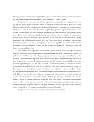 libertação, e outras ministrações do Espírito Santo, grandes obstáculos são removidos, imensas muralhas
que nos mantinham cativos são derrubadas, e então começamos a crescer e mudar.
É importante apontar que esta sequência em particular (compreender, ser curado, e crescer) pode
ser aplicável apenas durante os estágios iniciais da superação da homossexualidade. Mais tarde, vamos
falar um pouco mais sobre cada área, conforme a necessidade aparece, e com cada uma complementando
e facilitando a outra. A cura através do poder do Espírito Santo pode nos capacitar a reconhecer toda a
verdade em determinada área, cuja ignorância anterior pode ter nos mantido em escravidão por muito
tempo. Neste caso, a cura teria facilitado a compreensão. Entrar em novos estágios de crescimento e
alcançar novos níveis de maturidade pode nos levar a um ponto em que reconhecemos o poder
incapacitante que a falta de perdão possuía sobre nós. Aqui, o crescimento teria levado à compreensão.
Conforme procuramos crescer, podemos perceber que somos impedidos por medos profundamente
enraizados, e que não possuímos o poder em nós mesmos para superá-los. Crescimento, então, nos
levaria novamente a buscar cura.
Uma vez feito um compromisso real de mudança, muitos homens podem passar por um grande
processo, inicialmente, no sentido de superar a homossexualidade, através de vir a conhecer a verdade e o
poder de cura de Deus. Mas então, chega a etapa de se viver, de fato, o que o entendimento os fez
conhecer, e o que a cura tornou possível. Com um curso diante deles, e grandes obstáculos removidos, é
hora de recomeçar o processo de crescimento que foi abortado há tantos anos atrás. Mas muitos não
tomam esse próximo passo, e se este for o caso, toda a compreensão do mundo, e mesmo um número
extraordinário de experiências de cura, não servirão para nada. Jesus curou o homem no tanque em
Betesda, mas se o homem não estivesse disposto a levantar-se e andar, o seu encontro com Jesus e a cura
que recebeu não lhe significariam nada. Precisamos transportar nossa compreensão e cura ao mundo real,
onde Deus nos colocou. Isto será o lugar e a época em que vivemos, com as pessoas reais que ele
colocou em nossas vidas. Se não, seremos como o homem que em Tiago 1:23-24 viu a sua face no
espelho e depois foi embora, esquecendo daquilo que tinha visto. Se nunca sairmos de nossas zonas de
conforto, todos os livros que lermos, todas as conferências que participamos, as palestras que ouvimos,
não terão proveito; estaremos perdendo uma parte importante da vida, e podemos acabar sendo de
pouco uso para Deus. É hora de começar a amadurecer na masculinidade.
Será possível para você, hoje? É sim, mas você não terá certeza até tentar.
 