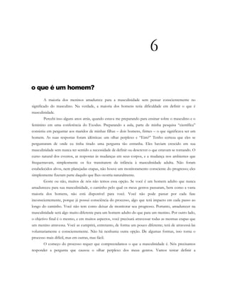 6
o que é um homem?
A maioria dos meninos amadurece para a masculinidade sem pensar conscientemente no
significado do masculino. Na verdade, a maioria dos homens teria dificuldade em definir o que é
masculinidade.
Percebi isso alguns anos atrás, quando estava me preparando para ensinar sobre o masculino e o
feminino em uma conferência do Exodus. Preparando a aula, parte de minha pesquisa “científica”
consistiu em perguntar aos maridos de minhas filhas – dois homens, firmes – o que significava ser um
homem. As suas respostas foram idênticas: um olhar perplexo e “Eim?” Tenho certeza que eles se
perguntaram de onde eu tinha tirado uma pergunta tão estranha. Eles haviam crescido em sua
masculinidade sem nunca ter sentido a necessidade de definir ou descrever o que estavam se tornando. O
curso natural dos eventos, as respostas às mudanças em seus corpos, e a mudança nos ambientes que
frequentavam, simplesmente os fez transitarem da infância à masculinidade adulta. Não foram
estabelecidos alvos, nem planejadas etapas, não houve um monitoramento consciente do progresso; eles
simplesmente fizeram parte daquilo que lhes ocorria naturalmente.
Goste ou não, muitos de nós não temos essa opção. Se você é um homem adulto que nunca
amadureceu para sua masculinidade, o caminho pelo qual os meus genros passaram, bem como a vasta
maioria dos homens, não está disponível para você. Você não pode passar por cada fase
inconscientemente, porque já possui consciência do processo, algo que terá impacto em cada passo ao
longo do caminho. Você não tem como deixar de monitorar seu progresso. Portanto, amadurecer na
masculinidade será algo muito diferente para um homem adulto do que para um menino. Por outro lado,
o objetivo final é o mesmo, e em muitos aspectos, você precisará atravessar todas as mesmas etapas que
um menino atravessa. Você as cumprirá, entretanto, de forma um pouco diferente; terá de atravessá-las
voluntariamente e conscientemente. Não há nenhuma outra opção. De algumas formas, isso torna o
processo mais difícil, mas em outras, mas fácil.
O começo do processo requer que compreendamos o que a masculinidade é. Nós precisamos
responder a pergunta que causou o olhar perplexo dos meus genros. Vamos tentar definir a
 