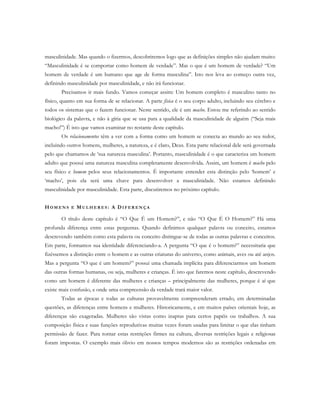 masculinidade. Mas quando o fizermos, descobriremos logo que as definições simples não ajudam muito:
“Masculinidade é se comportar como homem de verdade”. Mas o que é um homem de verdade? “Um
homem de verdade é um humano que age de forma masculina”. Isto nos leva ao começo outra vez,
definindo masculinidade por masculinidade, e não irá funcionar.
Precisamos ir mais fundo. Vamos começar assim: Um homem completo é masculino tanto no
físico, quanto em sua forma de se relacionar. A parte física é o seu corpo adulto, incluindo seu cérebro e
todos os sistemas que o fazem funcionar. Neste sentido, ele é um macho. Estou me referindo ao sentido
biológico da palavra, e não à gíria que se usa para a qualidade da masculinidade de alguém (“Seja mais
macho!”) É isto que vamos examinar no restante deste capítulo.
Os relacionamentos têm a ver com a forma como um homem se conecta ao mundo ao seu redor,
incluindo outros homens, mulheres, a natureza, e é claro, Deus. Esta parte relacional dele será governada
pelo que chamamos de ‘sua natureza masculina’. Portanto, masculinidade é o que caracteriza um homem
adulto que possui uma natureza masculina completamente desenvolvida. Assim, um homem é macho pelo
seu físico e homem pelos seus relacionamentos. É importante entender esta distinção pelo ‘homem’ e
‘macho’, pois ela será uma chave para desenvolver a masculinidade. Não estamos definindo
masculinidade por masculinidade. Esta parte, discutiremos no próximo capítulo.
HO M E N S E MU L H E R E S : A DI F E R E N Ç A
O título deste capítulo é “O Que É um Homem?”, e não “O Que É O Homem?” Há uma
profunda diferença entre estas perguntas. Quando definimos qualquer palavra ou conceito, estamos
descrevendo também como esta palavra ou conceito distingue-se de todas as outras palavras e conceitos.
Em parte, formamos sua identidade diferenciando-a. A pergunta “O que é o homem?” necessitaria que
fizéssemos a distinção entre o homem e as outras criaturas do universo, como animais, aves ou até anjos.
Mas a pergunta “O que é um homem?” possui uma chamada implícita para diferenciarmos um homem
das outras formas humanas, ou seja, mulheres e crianças. É isto que faremos neste capítulo, descrevendo
como um homem é diferente das mulheres e crianças – principalmente das mulheres, porque é aí que
existe mais confusão, e onde uma compreensão da verdade trará maior valor.
Todas as épocas e todas as culturas provavelmente compreenderam errado, em determinadas
questões, as diferenças entre homens e mulheres. Historicamente, e em muitos países orientais hoje, as
diferenças são exageradas. Mulheres são vistas como inaptas para certos papéis ou trabalhos. A sua
composição física e suas funções reprodutivas muitas vezes foram usadas para limitar o que elas tinham
permissão de fazer. Para tornar estas restrições firmes na cultura, diversas restrições legais e religiosas
foram impostas. O exemplo mais óbvio em nossos tempos modernos são as restrições ordenadas em
 