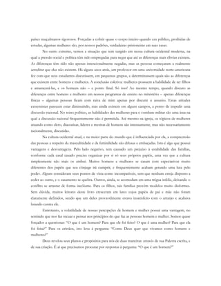 países muçulmanos rigorosos. Forçadas a cobrir quase o corpo inteiro quando em público, proibidas de
estudar, algumas mulheres são, por nossos padrões, verdadeiras prisioneiras em suas casas.
No outro extremo, vemos a situação que tem surgido em nossa cultura ocidental moderna, na
qual a pressão social e política têm sido empregadas para negar que até as diferenças mais óbvias existem.
As diferenças têm sido não apenas intencionalmente negadas, mas as pessoas começaram a realmente
acreditar que elas não existem. Há alguns anos atrás, um professor em uma universidade norte-americana
fez com que seus estudantes discutissem, em pequenos grupos, e determinassem quais são as diferenças
que existem entre homens e mulheres. A conclusão coletiva: mulheres possuem a habilidade de ter filhos
e amamentá-las, e os homens não – e ponto final. Só isso! Ao mesmo tempo, quando discuto as
diferenças entre homens e mulheres em nossos programas de ensino no ministério – apenas diferenças
físicas – algumas pessoas ficam com raiva de mim apenas por discutir o assunto. Estas atitudes
extremistas parecem estar diminuindo, mas ainda existem em alguns campos, a ponto de impedir uma
discussão racional. No reino político, as habilidades das mulheres para o combate militar são uma área na
qual a discussão racional frequentemente não é permitida. Até mesmo na igreja, os tópicos de mulheres
atuando como clero, diaconisas, líderes e mestras de homens são intensamente, mas não necessariamente
racionalmente, discutidas.
Na cultura ocidental atual, e na maior parte do mundo que é influenciada por ela, a compreensão
das pessoas a respeito da masculinidade e da feminilidade são difusas e embaçadas. Isto é algo que possui
vantagens e desvantagens. Pelo lado negativo, tem causado um prejuízo à estabilidade das famílias,
conforme cada casal casado precisa organizar por si só seus próprios papéis, uma vez que a cultura
simplesmente não mais os atribui. Muitos homens e mulheres se casam com expectativas muito
diferentes dos papéis que seu cônjuge irá cumprir, e frequentemente acabam gerando uma luta pelo
poder. Alguns consideram seus pontos de vista como incompatíveis, sem que nenhum esteja disposto a
ceder ao outro, e o casamento se quebra. Outros, ainda, se acomodam em uma trégua infeliz, deixando o
conflito se arrastar de forma incólume. Para os filhos, tais famílias provêm modelos muito disformes.
Sem dúvida, muitos leitores deste livro cresceram em lares cujos papéis de pai e mãe não foram
claramente definidos, sendo que um deles provavelmente estava insatisfeito com o arranjo e acabava
lutando contra ele.
Entretanto, a volatilidade de nossas percepções de homem e mulher possui uma vantagem, no
sentindo que nos faz recuar e pensar nos princípios do que faz as pessoas homem e mulher. Somos quase
forçados a questionar: “O que é um homem? Para que ele foi feito? O que é uma mulher? Para que ela
foi feita?” Para os cristãos, isto leva à pergunta: “Como Deus quer que vivamos como homens e
mulheres?”
Deus revelou seus planos e propósitos para nós de duas maneiras: através de sua Palavra escrita, e
de sua criação. É aí que precisamos procurar por respostas à pergunta: “O que é um homem?”
 