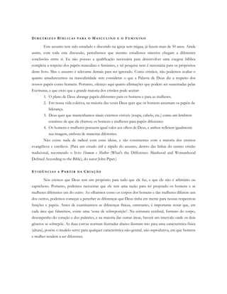 DI R E T R I Z E S BÍ B L I C A S P A R A O MA S C U L I N O E O FE M I N I N O
Este assunto tem sido estudado e discutido na igreja sem trégua, já fazem mais de 50 anos. Ainda
assim, com toda esta discussão, percebemos que mesmo estudiosos sinceros chegam a diferentes
conclusões entre si. Eu não possuo a qualificação necessária para desenvolver uma exegese bíblica
completa a respeito dos papéis masculino e feminino, e tal pesquisa nem é necessária para os propósitos
deste livro. Mas o assunto é relevante demais para ser ignorado. Como cristãos, não podemos avaliar o
quanto amadurecemos na masculinidade sem considerar o que a Palavra de Deus diz a respeito dos
nossos papéis como homens. Portanto, ofereço aqui quatro afirmações que podem ser sustentadas pelas
Escrituras, e que creio que a grande maioria dos cristãos pode aceitar:
1. O plano de Deus abrange papéis diferentes para os homens e para as mulheres.
2. Em nossa vida coletiva, na maioria das vezes Deus quer que os homens assumam os papéis de
liderança.
3. Deus quer que mantenhamos sinais externos visíveis (roupa, cabelo, etc.) como um lembrete
contínuo de que ele chamou os homens e mulheres para papéis diferentes.
4. Os homens e mulheres possuem igual valor aos olhos de Deus, e ambos refletem igualmente
sua imagem, embora de maneiras diferentes.
Não existe nada de radical com estas ideias, e são consistentes com a maioria dos ensinos
evangélicos e católicos. (Para um estudo útil e rápido do assunto, dentro das linhas do ensino cristão
tradicional, recomendo o livro Homem e Mulher (What's the Difference: Manhood and Womanhood
Defined According to the Bible), do autor John Piper.)
EV I D Ê N C I A S A PA R T I R D A CR I A Ç Ã O
Nós cremos que Deus tem um propósito para tudo que ele faz, e que ele não é arbitrário ou
caprichoso. Portanto, podemos raciocinar que ele tem uma razão para ter projetado os homens e as
mulheres diferentes um do outro. Ao olharmos como os corpos dos homens e das mulheres diferem uns
dos outros, podemos começar a perceber as diferenças que Deus tinha em mente para nossas respectivas
funções e papéis. Antes de examinarmos as diferenças físicas, entretanto, é importante notar que, em
cada área que falaremos, existe uma ‘zona de sobreposição’. Na estrutura cerebral, formato do corpo,
desempenho do coração e dos pulmões, e na maioria das outras áreas, haverá um intervalo onde os dois
gêneros se sobrepõe. As duas curvas normais ilustradas abaixo ilustram isto para uma característica física
(altura), porém o modelo serve para qualquer característica não-genital, não-reprodutiva, em que homens
e mulher tendem a ser diferentes.
 