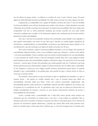 um dos líderes do grupo cristão e co-liderava as reuniões de sexta à noite. Estevão nasceu 18 meses
depois de minha libertação da homossexualidade. Pai e filho: nunca essa frase teve tanto impacto em mim.
Logicamente, eu compartilhei com o grupo de Hopkins a história dos meus 17 anos de atividade
na homossexualidade, meus esforços frustrados para mudar a mim mesmo, e minha dramática conversão
e libertação da escravidão sexual que havia sido parte de minha homossexualidade. Não havia tempo para
compartilhar com eles as outras profundas mudanças que haviam ocorrido nos anos após minha
conversão, mudanças que eu podia ver tão claramente naquela noite, mudanças que me haviam trazido à
plenitude de minha masculinidade.
Este não é um livro de testemunho (embora meu testemunho esteja incluído como apêndice A
para aqueles interessados), mas muito do que direi aqui é baseado em minha própria experiência de
crescimento e amadurecimento na masculinidade, um processo que praticamente parou quando eu era
um adolescente e que não recomeçou até depois de minha conversão, aos 38 anos.
Nós vamos examinar o quanto a homossexualidade masculina é, em seu âmago, uma questão de
masculinidade subdesenvolvida, e como a cura verdadeira requer que cresçamos – mesmo como adultos
– em nossa masculinidade. Vamos examinar como um menino normal amadurece em sua masculinidade,
e o que aconteceu de errado conosco. Uma das mensagens centrais deste livro é que qualquer homem
pode amadurecer para uma masculinidade completa, confortável e plena. Eu descreverei como isto pode
acontecer – mesmo agora. Existem dois princípios que estarão guiando tudo isto. O primeiro é que cada
homem precisa passar por determinados estágios de desenvolvimento; não há atalhos para a maturidade.
Se não chegamos a passar por estes estágios quando meninos, precisaremos passar agora. O segundo
princípio é que a masculinidade é, em grande parte, uma questão de fazer, e iremos crescer ao fazer as
coisas que os homens fazem.
No caminho, vamos pensar no que um homem é, qual é o significado do masculino, e o que os
homens fazem – não apenas no sentido cultural, mas o que os homens fazem que reflete sua
masculinidade universal, criada por Deus. Como não estamos procurando simplesmente uma
masculinidade genérica, iremos percorrer as qualidades especiais que Deus implantou nos homens, que
ele gostaria de ver manifestas em nós. Ao pensarmos nisto, creio que seu desejo por desenvolver sua
própria masculinidade irá começar a remover os seus desejos homossexuais restantes, de possuir a
masculinidade de outro homem.
Como a jornada rumo à masculinidade não é nada fácil, iremos prestar muita atenção nos
obstáculos que são encontrados na estrada rumo a este alvo, e como podem ser superados. Não se
desespere antes de ler esta parte. Conforme você pensa em todas as razões pelas quais você se desviou do
processo de crescimento quando adolescente, e percebe que muitas delas ainda estão presentes hoje,
pode ser tentador jogar as mãos para cima e declarar que, se você não conseguiu fazer a jornada antes,
 