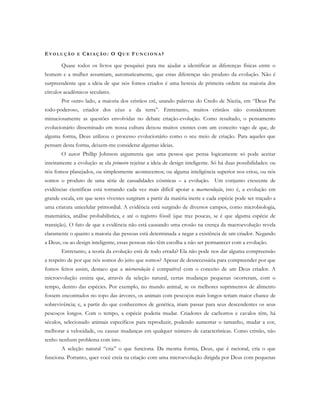 EV O L U Ç Ã O E CR I A Ç Ã O : O QU E FU N C I O N A ?
Quase todos os livros que pesquisei para me ajudar a identificar as diferenças físicas entre o
homem e a mulher assumiam, automaticamente, que estas diferenças são produto da evolução. Não é
surpreendente que a ideia de que nós fomos criados é uma heresia de primeira ordem na maioria dos
círculos acadêmicos seculares.
Por outro lado, a maioria dos cristãos crê, usando palavras do Credo de Nicéia, em “Deus Pai
todo-poderoso, criador dos céus e da terra”. Entretanto, muitos cristãos não consideraram
minuciosamente as questões envolvidas no debate criação-evolução. Como resultado, o pensamento
evolucionário disseminado em nossa cultura deixou muitos crentes com um conceito vago de que, de
alguma forma, Deus utilizou o processo evolucionário como o seu meio de criação. Para aqueles que
pensam desta forma, deixem-me considerar algumas ideias.
O autor Phillip Johnson argumenta que uma pessoa que pensa logicamente só pode aceitar
inteiramente a evolução se ela primeiro rejeitar a ideia de design inteligente. Só há duas possibilidades: ou
nós fomos planejados, ou simplesmente acontecemos; ou alguma inteligência superior nos criou, ou nós
somos o produto de uma série de casualidades cósmicas – a evolução. Um conjunto crescente de
evidências científicas está tornando cada vez mais difícil apoiar a macroevolução, isto é, a evolução em
grande escala, em que seres viventes surgiram a partir da matéria inerte e cada espécie pode ser traçado a
uma criatura unicelular primordial. A evidência está surgindo de diversos campos, como microbiologia,
matemática, análise probabilística, e até o registro fóssil (que traz poucas, se é que alguma espécie de
transição). O fato de que a evidência não está causando uma erosão na crença da macroevolução revela
claramente o quanto a maioria das pessoas está determinada a negar a existência de um criador. Negando
a Deus, ou ao design inteligente, essas pessoas não têm escolha a não ser permanecer com a evolução.
Entretanto, a teoria da evolução está de todo errada? Ela não pode nos dar alguma compreensão
a respeito de por que nós somos do jeito que somos? Apesar de desnecessária para compreender por que
fomos feitos assim, destaco que a microevolução é compatível com o conceito de um Deus criador. A
microevolução ensina que, através da seleção natural, certas mudanças pequenas ocorreram, com o
tempo, dentro das espécies. Por exemplo, no mundo animal, se os melhores suprimentos de alimento
fossem encontrados no topo das árvores, os animais com pescoços mais longos teriam maior chance de
sobrevivência; e, a partir do que conhecemos de genética, iriam passar para seus descendentes os seus
pescoços longos. Com o tempo, a espécie poderia mudar. Criadores de cachorros e cavalos têm, há
séculos, selecionado animais específicos para reproduzir, podendo aumentar o tamanho, mudar a cor,
melhorar a velocidade, ou causar mudanças em qualquer número de características. Como cristão, não
tenho nenhum problema com isto.
A seleção natural “cria” o que funciona. Da mesma forma, Deus, que é racional, cria o que
funciona. Portanto, quer você creia na criação com uma microevolução dirigida por Deus com pequenas
 