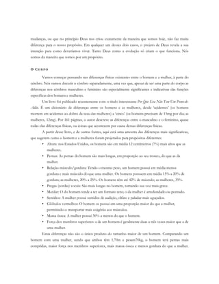 mudanças, ou que no princípio Deus nos criou exatamente da maneira que somos hoje, não faz muita
diferença para o nosso propósito. Em qualquer um desses dois casos, o projeto de Deus revela a sua
intenção para como deveríamos viver. Tanto Deus como a evolução só criam o que funciona. Nós
somos da maneira que somos por um propósito.
O CO R P O
Vamos começar pensando nas diferenças físicas existentes entre o homem e a mulher, à parte do
cérebro. Nós vamos discutir o cérebro separadamente, uma vez que, apesar de ser uma parte do corpo as
diferenças nos cérebros masculino e feminino são especialmente significantes e indicativas das funções
específicas dos homens e mulheres.
Um livro foi publicado recentemente com o título interessante Por Que Eva Não Tem Um Pomo-de-
Adão. É um dicionário de diferenças entre os homens e as mulheres, desde ‘acidentes’ (os homens
morrem em acidentes ao dobro da taxa das mulheres) a ‘zinco’ (os homens precisam de 15mg por dia; as
mulheres, 12mg). Por 161 páginas, o autor descreve as diferenças entre o masculino e o feminino, quase
todas elas diferenças físicas, ou coisas que acontecem por causa dessas diferenças físicas.
A partir desse livro, e de outras fontes, aqui está uma amostra das diferenças mais significativas,
que sugerem como o homem e a mulheres foram projetados para propósitos diferentes:
• Altura: nos Estados Unidos, os homens são em média 12 centímetros (7%) mais altos que as
mulheres.
• Pernas: As pernas do homem são mais longas, em proporção ao seu tronco, do que as da
mulher.
• Relação músculo/gordura: Tendo o mesmo peso, um homem possui em média menos
gordura e mais músculo do que uma mulher. Os homens possuem em média 15% a 20% de
gordura; as mulheres, 20% a 25%. Os homens têm até 42% de músculo; as mulheres, 35%.
• Pregas (cordas) vocais: São mais longas no homem, tornando sua voz mais grave.
• Maxilar: O do homem tende a ter um formato reto; o da mulher é arredondado ou pontudo.
• Sentidos: A mulher possui sentidos de audição, olfato e paladar mais aguçados.
• Glóbulos vermelhos: O homem os possui em uma proporção maior do que a mulher,
permitindo-o transportar mais oxigênio aos músculos.
• Massa óssea: A mulher possui 30% a menos do que o homem.
• Força dos membros superiores: a de um homem é geralmente duas a três vezes maior que a de
uma mulher.
Estas diferenças não são o único produto do tamanho maior de um homem. Comparando um
homem com uma mulher, sendo que ambos têm 1,70m e pesam70kg, o homem terá pernas mais
compridas, maior força nos membros superiores, mais massa óssea e menos gordura do que a mulher.
 