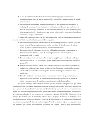 • A área do cérebro da mulher dedicada à compreensão de linguagem e conversação é
consideravelmente maior do que no homem, 23,2% contra 12,8% respectivamente, de acordo
com um estudo.
• Os cérebros das mulheres são mais integrados do que os dos homens. Isso significa que a
mulher pode recorrer a diversas partes do seu cérebro mais rapidamente que um homem. O
fluxo de testosterona que um menino de sete semanas experimenta no útero destrói uma parte
do corpo caloso, isto é, o feixe de nervos que carrega as informações entre os dois hemisférios
do cérebro e integra o pensamento.
A evidência destas diferenças nos cérebros dos homens e das mulheres é abundante no mundo ao
nosso redor. Outra vez utilizando médias, considere o seguinte:
• Os homens frequentemente se sobressaem em matemática e pensamento abstrato. Até pouco
tempo atrás, não havia surgido nenhuma mulher com título de Grande Mestre de xadrez.
Todos os grandes compositores de música sinfônica foram homens.
• Em uma pesquisa de talentos por jovens com habilidades matemáticas extraordinárias na
Universidade John Hopkins, a razão de homens para mulheres com altos níveis de
desempenho foi de 13 para 1.
• Em universidades norte-americanas, dos estudantes que planejam especialização em línguas
estrangeiras, acima de 75% são mulheres, porém dos que planejam graduação em engenharia,
apenas 14%.
• Embora homens e mulheres sofram danos cerebrais similares de um derrame ou acidente, as
mulheres em geral recuperam-se mais rapidamente e de forma mais completa. Elas possuem
uma habilidade superior de usar outras partes dos seus cérebros para substituir as áreas
danificadas.
• Distúrbios de leitura e fala são muito mais comuns entre meninos do que entre meninas. A
especialização mais acentuada do cérebro masculino acaba por prejudicá-lo no sentido de
utilizar partes alternativas de seu cérebro, quando uma área não funciona bem.
Há muitas diferenças entre homens e mulheres que nós aceitamos sem pensar, ou que vemos
como estereótipos engraçados. Na maioria das vezes, entretanto, eles refletem a diferença dos cérebros
que acabamos de discutir. Um homem está assistindo televisão e conversando com sua esposa ao mesmo
tempo. Ela fica chateada porque não acredita que ele possa fazer os dois ao mesmo tempo. Mas ele pode;
a compartimentalização do seu processo de pensamento o permite fazê-lo. Nós brincamos com a
intuição das mulheres, mas ela certamente reflete a grande integração do cérebro da mulher; ela pode
reunir pensamentos, sentimentos, imagens e memórias de diferentes partes do cérebro e integrá-los quase
instantaneamente, chegando à compreensão completa. Quando eu e minha esposa nos deparamos com
um problema que envolve relacionamentos de pessoas, ela chegará à solução quase imediatamente,
 