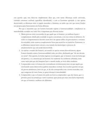 esta questão aqui, mas deixe-me simplesmente dizer que, com tantas diferenças sendo universais,
existindo estruturas cerebrais específicas identificadas, e com as Escrituras apoiando (e não apenas
descrevendo) as diferenças entre os papéis masculino e feminino, eu tenho que crer que nosso Criador
nos projetou para funcionarmos de forma diferente.
Por que é necessário que um homem buscando superar a homossexualidade e amadurecer na
masculinidade considere isso tudo? Isto é importante por diversas razões:
1. Muitas pessoas estão convencidas de que aquilo que os homens e as mulheres fazem é
completamente ditado pela sociedade na qual se encontram, e isto nos coloca na defensiva. Se
todos os comportamentos descritos neste livro são apenas reflexo de preconceitos e costumes
da sociedade, então estamos completamente livres para aceitá-los ou rejeitá-los. Entretanto, se
as diferenças nascem junto conosco, essa rejeição iria interromper o processo de
amadurecimento que está sendo desenvolvido.
2. Ao rejeitar o mundo dos homens, um mundo no qual se sentem desconfortáveis, alguns
homens lutando contra a homossexualidade estão, em efeito, declarando que “ele não deveria
ser assim”. Eles querem, de forma ingênua (ou arrogante), que os homens vivam da forma que
eles querem, e se a maneira que um homem vive realmente for totalmente arbitrária, então
existe razão para que eles busquem fazer o mundo mudar, ao invés deles mudarem.
3. Compreender como os homens são eventualmente irá demonstrar áreas em que aquele que
está lutando nunca desenvolveu padrões masculinos normais. Isso revelará questões em que
ele precisa amadurecer, áreas em que, se ele não corresponder com a norma masculina, terá
que compensar de outra forma, se quiser alcançar a masculinidade.
4. Compreender o que os homens são pode nos levar a compreender o que eles fazem, que é o
próximo passo na jornada que vamos examinar, após passar por mais uma forma importante
em que os homens e mulheres são diferentes.
 