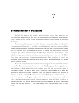 7
compreendendo o masculino
Eu havia dito antes que um homem é um homem tanto em seu físico, quanto em seus
relacionamentos. Nós acabamos de olhar para o que distingue um homem fisicamente; agora, vamos ver
o que o distingue em suas relações. Para isto, precisaremos explorar o assunto fascinante do masculino e
do feminino.
Você consegue definir a palavra masculino? Creio que praticamente qualquer leitor deste livro
possua um forte senso daquilo que é o masculino, e se você é alguém que luta contra a homossexualidade,
suspeito que você possua uma sensibilidade intensa em relação ao masculino. Ao mesmo tempo, a menos
que você tenha lido alguns livros a respeito do assunto, ou pensado nele profundamente, duvido que
você possa defini-lo. Você certamente é capaz de definir alguns atributos que são masculinos – força,
músculos, voz grave, uma atitude de autoridade, dureza, autoconfiança viril – mas você pode definir?
Existe algum traço comum, uma fonte da masculinidade da qual fluem os atributos do homem, uma
fonte a que alguns homens parecem ter mais acesso do que outros? Talvez uma fonte que você também
gostaria de ter mais acesso?
Quase sem exceção, homens com orientação homossexual possuem uma sensibilidade acentuada
ao masculino. Pode ser uma atitude mista de amor e ódio. É fácil imaginar um homem gay efeminado
que ridiculariza o valentão grande e burro, mas ao mesmo tempo daria tudo para encostar a cabeça no
peito daquele homem e ter aqueles braços fortes o envolvendo. Na comunidade gay, o desejo pelo
masculino é expressado de formas exageradas: calças jeans apertadas; camisetas que ressaltam os
músculos, crueldade e dominação. Na verdade, todo o cenário das roupas e acessórios de couro é uma
paródia do verdadeiro masculino, e apesar da maioria dos homens homossexuais não ser atraída pelo
couro e pelo sadomasoquismo, esta parte da cultura gay é altamente visível, pois oferece os símbolos da
masculinidade forte, crua, áspera, pela qual tantos homens homossexuais são atraídos. Para muitos
homens, uma ânsia pelo masculino é a força central por trás de sua homossexualidade, como foi com a
minha.
 
