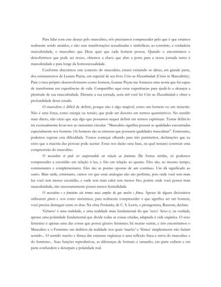 Para lidar com este desejo pelo masculino, nós precisamos compreender pelo que é que estamos
realmente sendo atraídos, e não suas manifestações sexualizadas e simbólicas; ao contrário, a verdadeira
masculinidade, o masculino que Deus quer que cada homem possua. Quando o encontramos e
descobrirmos que pode ser nosso, obtemos a chave que abre a porta para a nossa jornada rumo à
masculinidade e para longe da homossexualidade.
Conforme discutimos este conceito do masculino, estarei extraindo as ideias, em grande parte,
dos ensinamentos de Leanne Payne, em especial de seu livro Crise na Masculinidade (Crisis in Masculinity).
Para o meu próprio desenvolvimento como homem, Leanne Payne me forneceu uma teoria que fui capaz
de transformar em experiências de vida. Compartilho aqui estas experiências para ajudá-lo a alcançar a
plenitude de sua masculinidade. Durante a sua jornada, seria útil você ler Crise na Masculinidade e obter a
profundidade desse estudo.
O masculino é difícil de definir, porque não é algo tangível, como um homem ou um músculo.
Não é uma força, como energia ou tensão, que pode ser descrito em termos quantitativos. No sentido
mais direto, não creio que seja algo que possamos sequer definir em termos espirituais. Tentar defini-lo
irá eventualmente levar-nos ao raciocínio circular. “Masculino significa possuir as qualidades encontradas
especialmente nos homens. Os homens são as criaturas que possuem qualidades masculinas”. Entretanto,
podemos superar esta dificuldade. Vamos começar olhando para três parâmetros, declarações que eu
creio que a maioria das pessoas pode aceitar. Estas nos darão uma base, na qual tentarei construir uma
compreensão do masculino.
O masculino só pode ser compreendido em relação ao feminino. De forma similar, só podemos
compreender a escuridão em relação à luz, e frio em relação ao quente. Eles são, ao mesmo tempo,
contrastantes e complementares. Eles são as pontas opostas de um contínuo. Um dá significado ao
outro. Mais tarde, entretanto, vamos ver que estas analogias não são perfeitas, pois onde você tem mais
luz você tem menos escuridão, e onde tem mais calor tem menos frio, porém onde você possui mais
masculinidade, não necessariamente possui menos feminilidade.
O masculino e o feminino são termos mais amplos do que macho e fêmea. Apesar de alguns dicionários
utilizarem gênero e sexo como sinônimos, para realmente compreender o que significa ser um homem,
você precisa distinguir entre os dois. Na obra Perelandra, de C. S. Lewis, o protagonista, Ransom, declara:
‘Gênero’ é uma realidade, e uma realidade mais fundamental do que ‘sexo’. Sexo é, na verdade,
apenas uma polaridade fundamental que divide todas as coisas criadas, adaptada à vida orgânica. O sexo
feminino é apenas uma das coisas que possui gênero feminino; há muitas outras, e nós encontramos o
Masculino e o Feminino em âmbitos da realidade nos quais ‘macho’ e ‘fêmea’ simplesmente não fariam
sentido... O sentido macho e fêmea das criaturas orgânicas é uma reflexão fraca e turva do masculino e
do feminino... Suas funções reprodutivas, as diferenças de formato e tamanho, em parte exibem e em
parte confundem e deturpam a polaridade real.
 