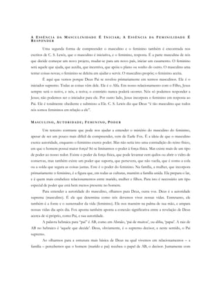 A E S S Ê N C I A D A MA S C U L I N I D A D E É IN I CI A R ; A ES S Ê N C I A D A FE M I N I L I D A D E É
RE S P O N D E R
Uma segunda forma de compreender o masculino e o feminino também é encontrada nos
escritos de C. S. Lewis, que o masculino é iniciativa, e o feminino, resposta. É a parte masculina de nós
que decide começar um novo projeto, mudar-se para um novo país, iniciar um casamento. O feminino
será aquele que ajuda, que auxilia, que incentiva, que apóia o plano ou sonho do outro. O masculino ama
tentar coisas novas; o feminino se deleita em ajudar e servir. O masculino propõe; o feminino aceita.
É aqui que vemos porque Deus Pai se revelou primariamente em termos masculinos. Ele é o
iniciador supremo. Todas as coisas vêm dele. Ele é o Alfa. Em nosso relacionamento com o Filho, Jesus
sempre será o noivo, e nós, a noiva; o contrário nunca poderá ocorrer. Nós só podemos responder a
Jesus; não podemos ser o iniciador para ele. Por outro lado, Jesus incorpora o feminino em resposta ao
Pai. Ele é totalmente obediente e submisso a Ele. C. S. Lewis diz que Deus “é tão masculino que todos
nós somos femininos em relação a ele”.
MA S C U L I N O , AU T O R I D A D E ; FE M I N I N O , PO D E R
Um terceiro contraste que pode nos ajudar a entender o mistério do masculino do feminino,
apesar de ser um pouco mais difícil de compreender, vem de Earle Fox. É a ideia de que o masculino
exerce autoridade, enquanto o feminino exerce poder. Mas não seria isto uma contradição do reino físico,
em que o homem possui maior força? Só se limitarmos o poder à força física. Mas existe mais de um tipo
de poder ao nosso redor. Existe o poder da força física, que pode levantar cem quilos ou abrir o vidro de
conservas, mas também existe um poder que suporta, que persevera, que não vacila, que é como a cola
ou a solda que segura as coisas juntas. Este é o poder do feminino. Na família, a mulher, que incorpora
primariamente o feminino, é a figura que, em todas as culturas, mantém a família unida. Ela prepara o lar,
e é quem mais estabelece relacionamentos entre marido, mulher e filhos. Para isto é necessário um tipo
especial de poder que está bem menos presente no homem.
Para entender a autoridade do masculino, olhamos para Deus, outra voz. Deus é a autoridade
suprema (masculino). É ele que determina como nós devemos viver nossas vidas. Entretanto, ele
também é a fonte e o sustentador da vida (feminino). Ele nos mantém na palma de sua mão, e ampara
nossas vidas dia após dia. Fox aponta também aponta a conexão significativa entre a revelação de Deus
acerca de si próprio, como Pai, e sua autoridade.
A palavra hebraica para “pai” é AB, como em Abraão, ‘pai de muitos’, ou abba, ‘papai’. A raiz de
AB no hebraico é ‘aquele que decide’. Deus, obviamente, é o supremo decisor, e neste sentido, o Pai
supremo.
Ao olharmos para a estrutura mais básica de Deus na qual vivemos em relacionamentos – a
família – percebemos que o homem (marido e pai) recebeu o papel de AB, o decisor. Juntamente com
 