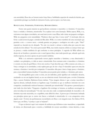 esta autoridade, Deus deu ao homem maior força física e habilidades especiais de tomada de decisão, que
o permitirão proteger sua família de elementos hostis, e prover para o seu bem-estar.
MA S C U L I N O , VE R D A D E ; FE M I N I N O , MI S E R I C Ó R D I A
Existe uma quarta maneira na qual podemos contrastar o masculino e o feminino. O masculino
busca a verdade; o feminino, misericórdia. Vou explicar com outra ilustração. Minha esposa, Willa, e eu,
estávamos com alguns convidados, um casal mais jovem e suas filhas, indo visitar um pequeno zoológico.
Willa me perguntou com naturalidade, “Podemos dizer que Sara é nossa neta?” A motivação dela era
livrar o casal jovem de pagar a entrada da filha deles. Willa e eu somos membros de uma associação que
permitia a nós – e nossos netos – entrada gratuita aos parques e zoológicos em todo o país. “Não!”
respondi eu, fazendo-me de ultrajado. “Eu não vou mentir e arriscar a minha alma por causa de uma
entrada de dois dólares.” Eu estava provocando Willa, mas minha resposta refletiu as crenças fortes que
eu possuo, e minha tendência de agir conforme os meus princípios. A sugestão de Willa refletiu seu
desejo de ser bondosa e prestativa com o casal (apesar disso, mais tarde percebi que, sabendo qual seria
minha resposta, ela estava apenas me provocando também).
Willa e eu estávamos expressando nossos papéis masculino e feminino; o meu direcionado à
verdade e aos princípios, e o dela ao amor e misericórdia. Este contraste entre o masculino e o feminino
é a tensão em cima da qual filmes e livros são escritos. O pai descobre que o filho cometeu um crime, e o
força a entregar-se às autoridades; a mãe suplica para que ele não o faça. O masculino opera em cima das
normas; o feminino é movido por compaixão. O masculino olha para o bem a longo prazo; o feminino,
para a necessidade humana imediata. O masculino possui paixão pela verdade, e o feminino, pelo amor.
Um desequilíbrio grave entre os dois, em um indivíduo, pode significar um verdadeiro desastre,
resultando ou em um legalista brutal, ou em um relativista moral. Escrevendo para a revista Cristianismo
Hoje, a autora Frederica Mathewes-Green declara: “Uma imagem clássica é que a justiça masculina é
rigorosa demais, inclinada demais ao legalismo cego. Considera-se que as mulheres misturam isto com
compaixão, considerando variáveis humanas e clamando por misericórdia”. Ela aponta o potencial para o
mal vindo dos dois lados: “Enquanto o legalismo frio restringe os homens, as mulheres escorregam na
areia movediça da racionalização.” Eu não vejo uma área onde a complementaridade do masculino e do
feminino seja mais necessária, ou o equilíbrio, mais difícil de obter. A pessoa que é fortemente inclinada
aos princípios pensa que os outros são fracos; a inclinada à misericórdia vê o seu antagonista como
alguém cruel. Os dois são perfeitamente reconciliados em Deus e em ninguém mais. Em Salmos 85:10,
lemos que, em Deus, “a justiça e a paz se beijaram”.
O que eu descrevi aqui é um conjunto de atributos que definimos como masculinos: a capacidade
de iniciar, ser direcionado para o exterior, a habilidade de exercer autoridade e tomar decisões, e uma
 