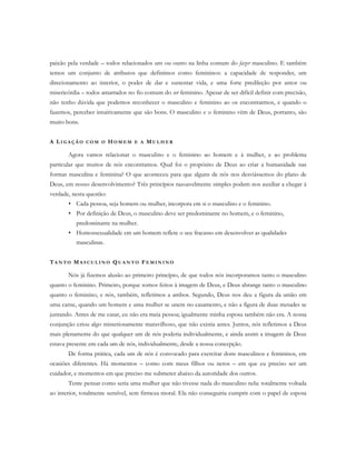 paixão pela verdade – todos relacionados um ou outro na linha comum do fazer masculino. E também
temos um conjunto de atributos que definimos como femininos: a capacidade de responder, um
direcionamento ao interior, o poder de dar e sustentar vida, e uma forte predileção por amor ou
misericórdia – todos amarrados no fio comum do ser feminino. Apesar de ser difícil definir com precisão,
não tenho dúvida que podemos reconhecer o masculino e feminino ao os encontrarmos, e quando o
fazemos, perceber intuitivamente que são bons. O masculino e o feminino vêm de Deus, portanto, são
muito bons.
A LI G A Ç Ã O C O M O HO M E M E A MU L H E R
Agora vamos relacionar o masculino e o feminino ao homem e à mulher, e ao problema
particular que muitos de nós encontramos. Qual foi o propósito de Deus ao criar a humanidade nas
formas masculina e feminina? O que aconteceu para que alguns de nós nos desviássemos do plano de
Deus, em nosso desenvolvimento? Três princípios razoavelmente simples podem nos auxiliar a chegar à
verdade, nesta questão:
• Cada pessoa, seja homem ou mulher, incorpora em si o masculino e o feminino.
• Por definição de Deus, o masculino deve ser predominante no homem, e o feminino,
predominante na mulher.
• Homossexualidade em um homem reflete o seu fracasso em desenvolver as qualidades
masculinas.
TA N T O MA S C U L I N O QU A N T O FE M I N I N O
Nós já fizemos alusão ao primeiro princípio, de que todos nós incorporamos tanto o masculino
quanto o feminino. Primeiro, porque somos feitos à imagem de Deus, e Deus abrange tanto o masculino
quanto o feminino, e nós, também, refletimos a ambos. Segundo, Deus nos deu a figura da união em
uma carne, quando um homem e uma mulher se unem no casamento, e não a figura de duas metades se
juntando. Antes de me casar, eu não era meia pessoa; igualmente minha esposa também não era. A nossa
conjunção criou algo misteriosamente maravilhoso, que não existia antes. Juntos, nós refletimos a Deus
mais plenamente do que qualquer um de nós poderia individualmente, e ainda assim a imagem de Deus
estava presente em cada um de nós, individualmente, desde a nossa concepção.
De forma prática, cada um de nós é convocado para exercitar dons masculinos e femininos, em
ocasiões diferentes. Há momentos – como com meus filhos ou netos – em que eu preciso ser um
cuidador, e momentos em que preciso me submeter abaixo da autoridade dos outros.
Tente pensar como seria uma mulher que não tivesse nada do masculino nela: totalmente voltada
ao interior, totalmente sensível, sem firmeza moral. Ela não conseguiria cumprir com o papel de esposa
 