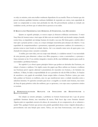 ou mãe; no máximo, seria uma mulher totalmente dependente de seu marido. Pense no homem que não
possui nenhuma qualidade feminina: nenhuma habilidade de responder aos outros, nem capacidade de
sentir ou compreender as coisas mais profundas da vida. Ele provavelmente acabaria se tornado um
verdadeiro cavalo, um bruto que só saberia ferir as pessoas ao seu redor.
O MA S C U L I N O PR E D O M I N A N O S HO M E N S ; O FE M I N I N O , N A S MU L H E R E S
Quanto ao segundo princípio, os nossos corpos já oferecem evidências convincentes. A maior
força física do homem torna-o mais capaz de lidar com um mundo hostil, seja lavrando campos, lutando
contra feras, ou impedindo um inimigo humano de invadir a sua casa. De forma geral, o cérebro dele é
mais apto a projetar pontes e casas, ou a traçar estratégias necessárias para alcançar um objetivo. A sua
capacidade de compartimentalizar o pensamento, separando pensamentos analíticos de sentimentos, o
permite tornar-se mais focado na verdade objetiva. Até o seu tamanho maior serve de apoio para o seu
chamado de começar coisas e assumir o comando.
A mulher, por outro lado, com seu corpo mais delicado, é a cuidadora natural. A sua necessidade
de estar presente, para alimentar e educar seus filhos pequenos, a torna a sustentadora e a presença e
força constante no lar. O seu cérebro integrado e intuitivo dá-lhe uma habilidade superior para acudir às
necessidades e problemas humanos.
No capítulo 6, eu ofereci quatro princípios básicos que podem ser derivados das Escrituras, em
relação a homens e mulheres. Um rápido exame dos papeis que Deus atribuiu aos homens e mulheres
nas Escrituras provê suporte adicional à preeminência do masculino nos homens, e do feminino nas
mulheres. A Maria, foi dada a responsabilidade de ser a portadora da vida do Filho de Deus. As funções
de sacerdotes e reis, papéis de autoridade, foram sempre dados a homens. Profetas e juízes, por outro
lado, podiam ser homens ou mulheres, uma vez que manifestavam tanto a verdade masculina como a
sabedoria feminina. Os apóstolos enviados para levar o evangelho ao mundo eram homens, mas muito
da força da igreja primitiva vinha das mulheres, que os apoiavam, e em cujas casas os primeiros cristãos
se reuniam.
A H O M O S S E X U A L I DA D E RE F L E T E U M IN S U C E S S O E M DE S E N V O L V E R A
MA S C U L I N I D A D E
Em relação ao terceiro princípio, o problema no homem homossexual não é que ele possui
qualidades femininas demais, mas masculinas de menos. Pode haver algo como feminino demais?
Alguém pode ter capacidade excessiva de educar, de comunicar, de ser compreensivo, de se submeter e
ajudar? Não, qualquer homem que possua uma grande quantidade dessas coisas é alguém abençoado, e
provavelmente será uma bênção para outros. Talvez, em suas lutas homossexuais, você ache que é
 