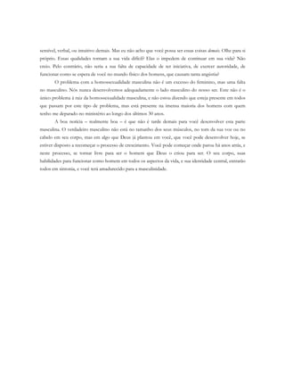 sensível, verbal, ou intuitivo demais. Mas eu não acho que você possa ser essas coisas demais. Olhe para si
próprio. Essas qualidades tornam a sua vida difícil? Elas o impedem de continuar em sua vida? Não
creio. Pelo contrário, não seria a sua falta de capacidade de ter iniciativa, de exercer autoridade, de
funcionar como se espera de você no mundo físico dos homens, que causam tanta angústia?
O problema com a homossexualidade masculina não é um excesso do feminino, mas uma falta
no masculino. Nós nunca desenvolvemos adequadamente o lado masculino do nosso ser. Este não é o
único problema à raiz da homossexualidade masculina, e não estou dizendo que esteja presente em todos
que passam por este tipo de problema, mas está presente na imensa maioria dos homens com quem
tenho me deparado no ministério ao longo dos últimos 30 anos.
A boa notícia – realmente boa – é que não é tarde demais para você desenvolver esta parte
masculina. O verdadeiro masculino não está no tamanho dos seus músculos, no tom da sua voz ou no
cabelo em seu corpo, mas em algo que Deus já plantou em você, que você pode desenvolver hoje, se
estiver disposto a recomeçar o processo de crescimento. Você pode começar onde parou há anos atrás, e
neste processo, se tornar livre para ser o homem que Deus o criou para ser. O seu corpo, suas
habilidades para funcionar como homem em todos os aspectos da vida, e sua identidade central, entrarão
todos em sintonia, e você terá amadurecido para a masculinidade.
 
