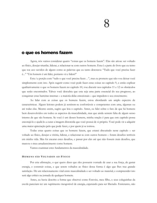 8
o que os homens fazem
Agora, nós vamos considerar quatro “coisas que os homens fazem”. Elas são ativas: ser voltado
ao físico, desejar triunfar, liderar, e relacionar-se com outros homens. Esta é a parte do livro que eu temo
que soe aos ouvidos de alguns como as palavras que eu tanto detestava: “Tudo que você precisa fazer
é...” “Um homem é um líder, portanto vá e lidere!”
Esta é a porção com “tudo o que você precisa fazer…”, mas eu prometo que não vou deixar você
simplesmente com isto. Após sugerir como você pode fazer estas coisas no capítulo 9, e então explicar
qualitativamente o que os homens fazem no capítulo 10, vou discutir nos capítulos 11 e 12 os obstáculos
que serão encontrados. Talvez você descubra que esta seja uma parte essencial do seu progresso, ao
conquistar estas barreiras internas – a maioria delas emocionais – que impedem o seu crescimento.
Ao lidar com as coisas que os homens fazem, estou abordando um amplo espectro de
características. Alguns leitores podem já sentirem-se confortáveis e competentes com uma, algumas ou
até todas elas. Mesmo assim, sugiro que leia o capítulo. Antes, eu falei sobre o fato de que há homens
bem desenvolvidos em todos os aspectos da masculinidade, mas que ainda sentem falta de algum senso
interno de que são homens. Se você é um desses homens, minha oração é para que este capítulo possa
encorajá-lo e ajudá-lo a curar a imagem distorcida que você possui de si próprio. Você pode vir a adquirir
uma maior apreciação pelo que pode fazer, e por quem já se tornou.
Todas estas quatro coisas que os homens fazem, que estarei discutindo neste capítulo – ser
voltado ao físico, desejar a vitória, liderar, e relacionar-se com outros homens – foram desafios terríveis
em minha vida. Mas foi encarar estes desafios, e passar por eles até que não fossem mais desafios, que
marcou o meu amadurecimento como homem.
Vamos examinar estes fundamentos da masculinidade.
HO M E N S S Ã O VO L T A D O S A O FÍ S I C O
Por esta afirmação, o que quero dizer que eles possuem vontade de usar a sua força, de gastar
energia, e construir coisas, e que serem voltados ao físico dessa forma é algo que lhes traz grande
satisfação. Há um relacionamento vital entre masculinidade e ser voltado ao material, e compreender isto
será algo crítico na jornada de qualquer homem.
Antes, eu havia descrito a forma que observei como Estevão, meu filho, e seus coleguinhas da
escola pareciam ter um suprimento inesgotável de energia, esperando para ser liberado. Entretanto, não
 