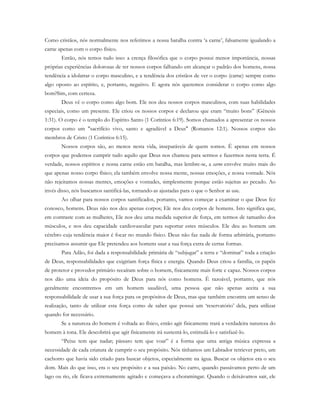 Como cristãos, nós normalmente nos referimos a nossa batalha contra ‘a carne’, falsamente igualando a
carne apenas com o corpo físico.
Então, nós temos tudo isso: a crença filosófica que o corpo possui menor importância, nossas
próprias experiências dolorosas de ter nossos corpos falhando em alcançar o padrão dos homens, nossa
tendência a idolatrar o corpo masculino, e a tendência dos cristãos de ver o corpo (carne) sempre como
algo oposto ao espírito, e, portanto, negativo. E agora nós queremos considerar o corpo como algo
bom?Sim, com certeza.
Deus vê o corpo como algo bom. Ele nos deu nossos corpos masculinos, com suas habilidades
especiais, como um presente. Ele criou os nossos corpos e declarou que eram “muito bons” (Gênesis
1:31). O corpo é o templo do Espírito Santo (1 Coríntios 6:19). Somos chamados a apresentar os nossos
corpos como um "sacrifício vivo, santo e agradável a Deus" (Romanos 12:1). Nossos corpos são
membros de Cristo (1 Coríntios 6:15).
Nossos corpos são, ao menos nesta vida, inseparáveis de quem somos. É apenas em nossos
corpos que podemos cumprir tudo aquilo que Deus nos chamou para sermos e fazermos nesta terra. É
verdade, nossos espíritos e nossa carne estão em batalha, mas lembre-se, a carne envolve muito mais do
que apenas nosso corpo físico; ela também envolve nossa mente, nossas emoções, e nossa vontade. Nós
não rejeitamos nossas mentes, emoções e vontades, simplesmente porque estão sujeitas ao pecado. Ao
invés disso, nós buscamos santificá-las, tornando-as ajustadas para o que o Senhor as use.
Ao olhar para nossos corpos santificados, portanto, vamos começar a examinar o que Deus fez
conosco, homens. Deus não nos deu apenas corpos; Ele nos deu corpos de homens. Isto significa que,
em contraste com as mulheres, Ele nos deu uma medida superior de força, em termos de tamanho dos
músculos, e nos deu capacidade cardiovascular para suportar estes músculos. Ele deu ao homem um
cérebro cuja tendência maior é focar no mundo físico. Deus não faz nada de forma arbitrária, portanto
precisamos assumir que Ele pretendeu aos homens usar a sua força extra de certas formas.
Para Adão, foi dada a responsabilidade primária de “subjugar” a terra e “dominar” toda a criação
de Deus, responsabilidades que exigiriam força física e energia. Quando Deus criou a família, os papéis
de protetor e provedor primário recaíram sobre o homem, fisicamente mais forte e capaz. Nossos corpos
nos dão uma ideia do propósito de Deus para nós como homens. É razoável, portanto, que nós
geralmente encontremos em um homem saudável, uma pessoa que não apenas aceita a sua
responsabilidade de usar a sua força para os propósitos de Deus, mas que também encontra um senso de
realização, tanto de utilizar esta força como de saber que possui um ‘reservatório’ dela, para utilizar
quando for necessário.
Se a natureza do homem é voltada ao físico, então agir fisicamente trará a verdadeira natureza do
homem à tona. Ele descobrirá que agir fisicamente irá sustentá-lo, estimulá-lo e satisfazê-lo.
“Peixe tem que nadar; pássaro tem que voar” é a forma que uma antiga música expressa a
necessidade de cada criatura de cumprir o seu propósito. Nós tínhamos um Labrador retriever preto, um
cachorro que havia sido criado para buscar objetos, especialmente na água. Buscar os objetos era o seu
dom. Mais do que isso, era o seu propósito e a sua paixão. No carro, quando passávamos perto de um
lago ou rio, ele ficava extremamente agitado e começava a choramingar. Quando o deixávamos sair, ele
 